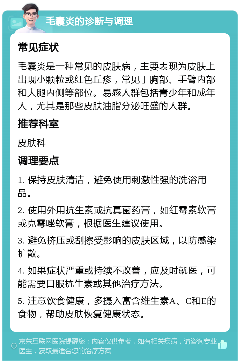 毛囊炎的诊断与调理 常见症状 毛囊炎是一种常见的皮肤病，主要表现为皮肤上出现小颗粒或红色丘疹，常见于胸部、手臂内部和大腿内侧等部位。易感人群包括青少年和成年人，尤其是那些皮肤油脂分泌旺盛的人群。 推荐科室 皮肤科 调理要点 1. 保持皮肤清洁，避免使用刺激性强的洗浴用品。 2. 使用外用抗生素或抗真菌药膏，如红霉素软膏或克霉唑软膏，根据医生建议使用。 3. 避免挤压或刮擦受影响的皮肤区域，以防感染扩散。 4. 如果症状严重或持续不改善，应及时就医，可能需要口服抗生素或其他治疗方法。 5. 注意饮食健康，多摄入富含维生素A、C和E的食物，帮助皮肤恢复健康状态。