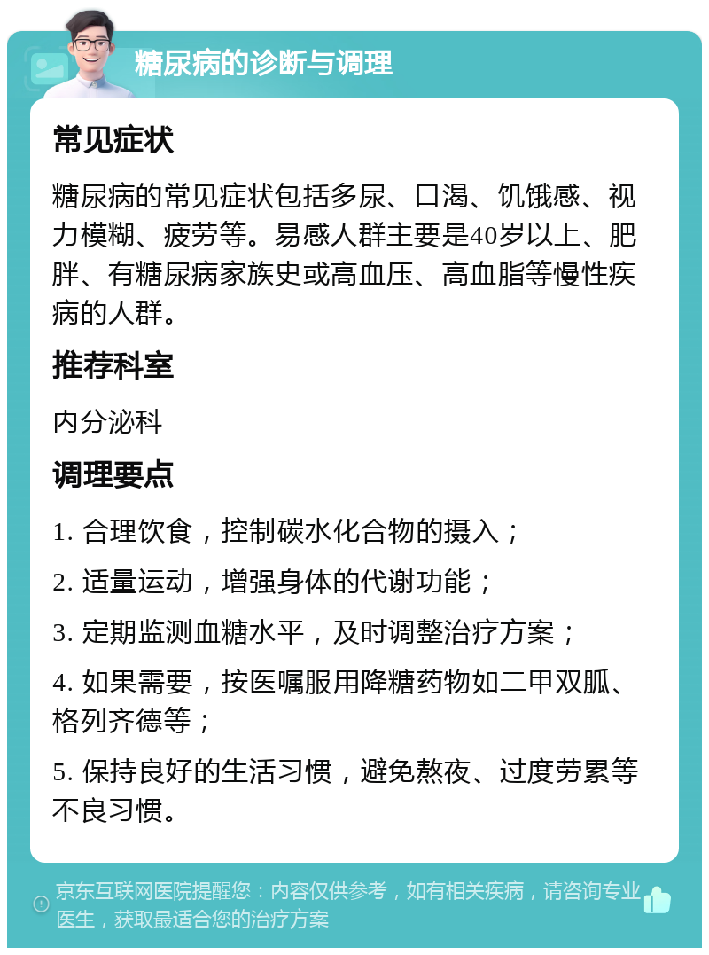 糖尿病的诊断与调理 常见症状 糖尿病的常见症状包括多尿、口渴、饥饿感、视力模糊、疲劳等。易感人群主要是40岁以上、肥胖、有糖尿病家族史或高血压、高血脂等慢性疾病的人群。 推荐科室 内分泌科 调理要点 1. 合理饮食，控制碳水化合物的摄入； 2. 适量运动，增强身体的代谢功能； 3. 定期监测血糖水平，及时调整治疗方案； 4. 如果需要，按医嘱服用降糖药物如二甲双胍、格列齐德等； 5. 保持良好的生活习惯，避免熬夜、过度劳累等不良习惯。