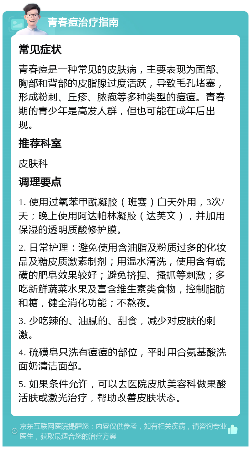 青春痘治疗指南 常见症状 青春痘是一种常见的皮肤病，主要表现为面部、胸部和背部的皮脂腺过度活跃，导致毛孔堵塞，形成粉刺、丘疹、脓疱等多种类型的痘痘。青春期的青少年是高发人群，但也可能在成年后出现。 推荐科室 皮肤科 调理要点 1. 使用过氧苯甲酰凝胶（班赛）白天外用，3次/天；晚上使用阿达帕林凝胶（达芙文），并加用保湿的透明质酸修护膜。 2. 日常护理：避免使用含油脂及粉质过多的化妆品及糖皮质激素制剂；用温水清洗，使用含有硫磺的肥皂效果较好；避免挤捏、搔抓等刺激；多吃新鲜蔬菜水果及富含维生素类食物，控制脂肪和糖，健全消化功能；不熬夜。 3. 少吃辣的、油腻的、甜食，减少对皮肤的刺激。 4. 硫磺皂只洗有痘痘的部位，平时用合氨基酸洗面奶清洁面部。 5. 如果条件允许，可以去医院皮肤美容科做果酸活肤或激光治疗，帮助改善皮肤状态。