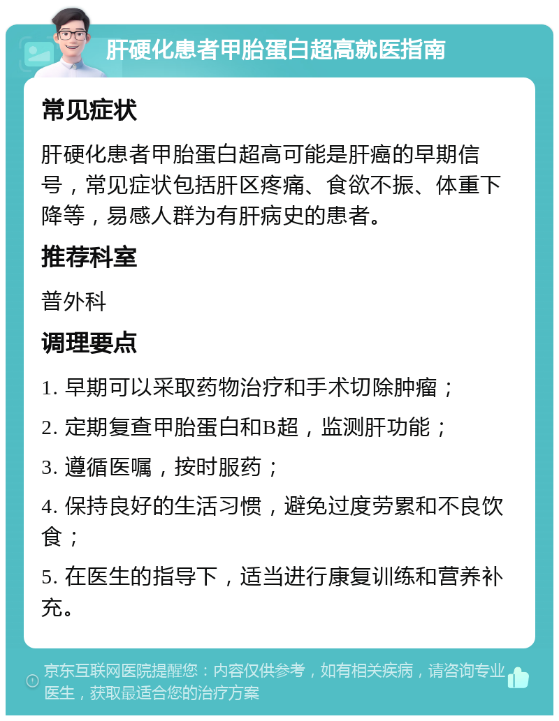 肝硬化患者甲胎蛋白超高就医指南 常见症状 肝硬化患者甲胎蛋白超高可能是肝癌的早期信号，常见症状包括肝区疼痛、食欲不振、体重下降等，易感人群为有肝病史的患者。 推荐科室 普外科 调理要点 1. 早期可以采取药物治疗和手术切除肿瘤； 2. 定期复查甲胎蛋白和B超，监测肝功能； 3. 遵循医嘱，按时服药； 4. 保持良好的生活习惯，避免过度劳累和不良饮食； 5. 在医生的指导下，适当进行康复训练和营养补充。