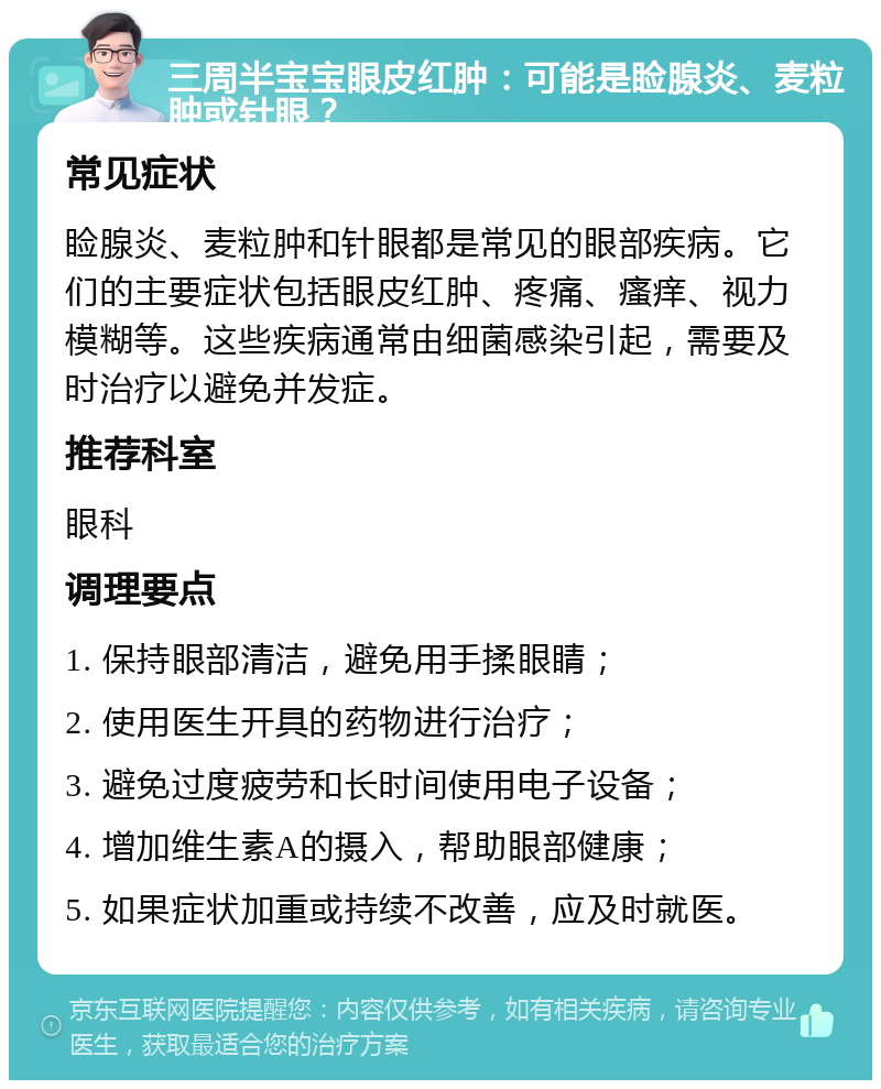 三周半宝宝眼皮红肿：可能是睑腺炎、麦粒肿或针眼？ 常见症状 睑腺炎、麦粒肿和针眼都是常见的眼部疾病。它们的主要症状包括眼皮红肿、疼痛、瘙痒、视力模糊等。这些疾病通常由细菌感染引起，需要及时治疗以避免并发症。 推荐科室 眼科 调理要点 1. 保持眼部清洁，避免用手揉眼睛； 2. 使用医生开具的药物进行治疗； 3. 避免过度疲劳和长时间使用电子设备； 4. 增加维生素A的摄入，帮助眼部健康； 5. 如果症状加重或持续不改善，应及时就医。