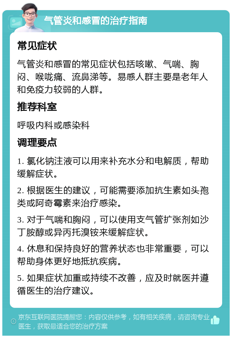 气管炎和感冒的治疗指南 常见症状 气管炎和感冒的常见症状包括咳嗽、气喘、胸闷、喉咙痛、流鼻涕等。易感人群主要是老年人和免疫力较弱的人群。 推荐科室 呼吸内科或感染科 调理要点 1. 氯化钠注液可以用来补充水分和电解质，帮助缓解症状。 2. 根据医生的建议，可能需要添加抗生素如头孢类或阿奇霉素来治疗感染。 3. 对于气喘和胸闷，可以使用支气管扩张剂如沙丁胺醇或异丙托溴铵来缓解症状。 4. 休息和保持良好的营养状态也非常重要，可以帮助身体更好地抵抗疾病。 5. 如果症状加重或持续不改善，应及时就医并遵循医生的治疗建议。