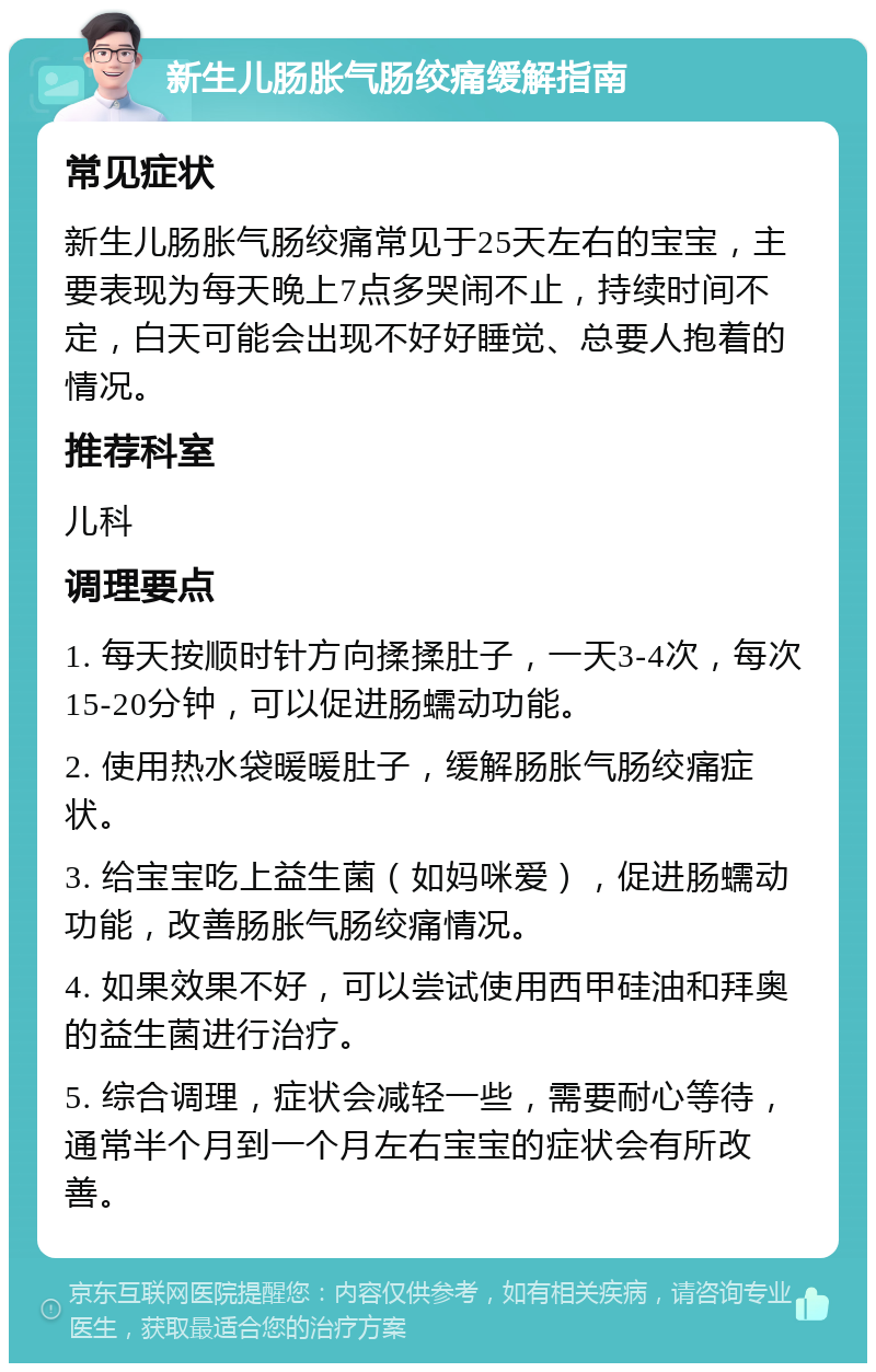 新生儿肠胀气肠绞痛缓解指南 常见症状 新生儿肠胀气肠绞痛常见于25天左右的宝宝，主要表现为每天晚上7点多哭闹不止，持续时间不定，白天可能会出现不好好睡觉、总要人抱着的情况。 推荐科室 儿科 调理要点 1. 每天按顺时针方向揉揉肚子，一天3-4次，每次15-20分钟，可以促进肠蠕动功能。 2. 使用热水袋暖暖肚子，缓解肠胀气肠绞痛症状。 3. 给宝宝吃上益生菌（如妈咪爱），促进肠蠕动功能，改善肠胀气肠绞痛情况。 4. 如果效果不好，可以尝试使用西甲硅油和拜奥的益生菌进行治疗。 5. 综合调理，症状会减轻一些，需要耐心等待，通常半个月到一个月左右宝宝的症状会有所改善。