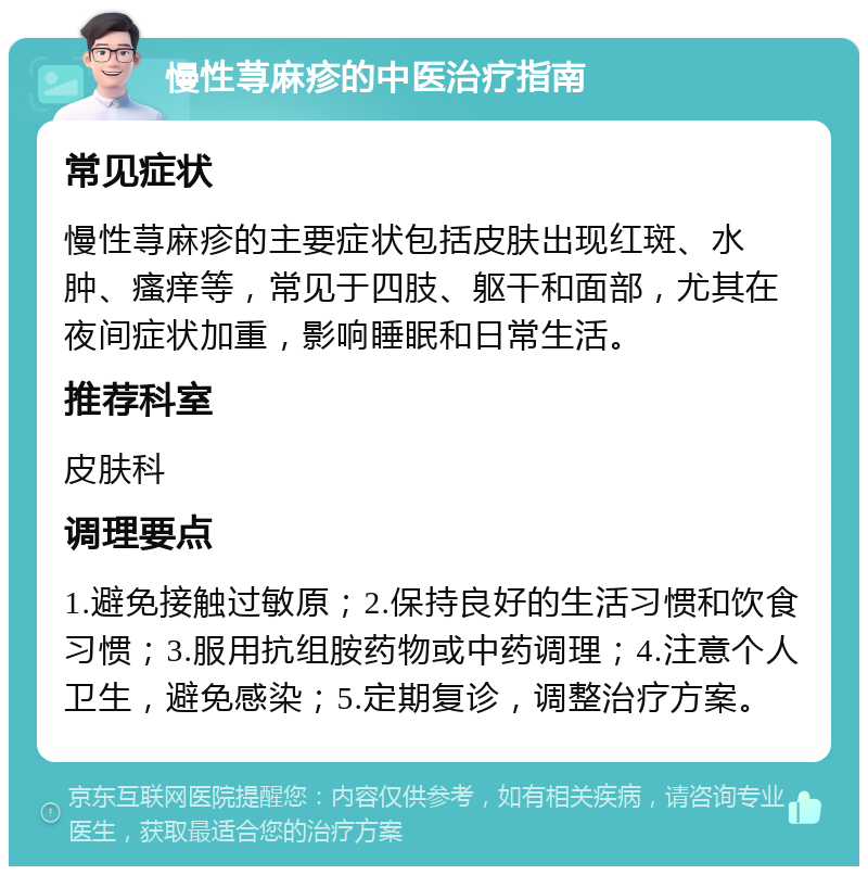 慢性荨麻疹的中医治疗指南 常见症状 慢性荨麻疹的主要症状包括皮肤出现红斑、水肿、瘙痒等，常见于四肢、躯干和面部，尤其在夜间症状加重，影响睡眠和日常生活。 推荐科室 皮肤科 调理要点 1.避免接触过敏原；2.保持良好的生活习惯和饮食习惯；3.服用抗组胺药物或中药调理；4.注意个人卫生，避免感染；5.定期复诊，调整治疗方案。