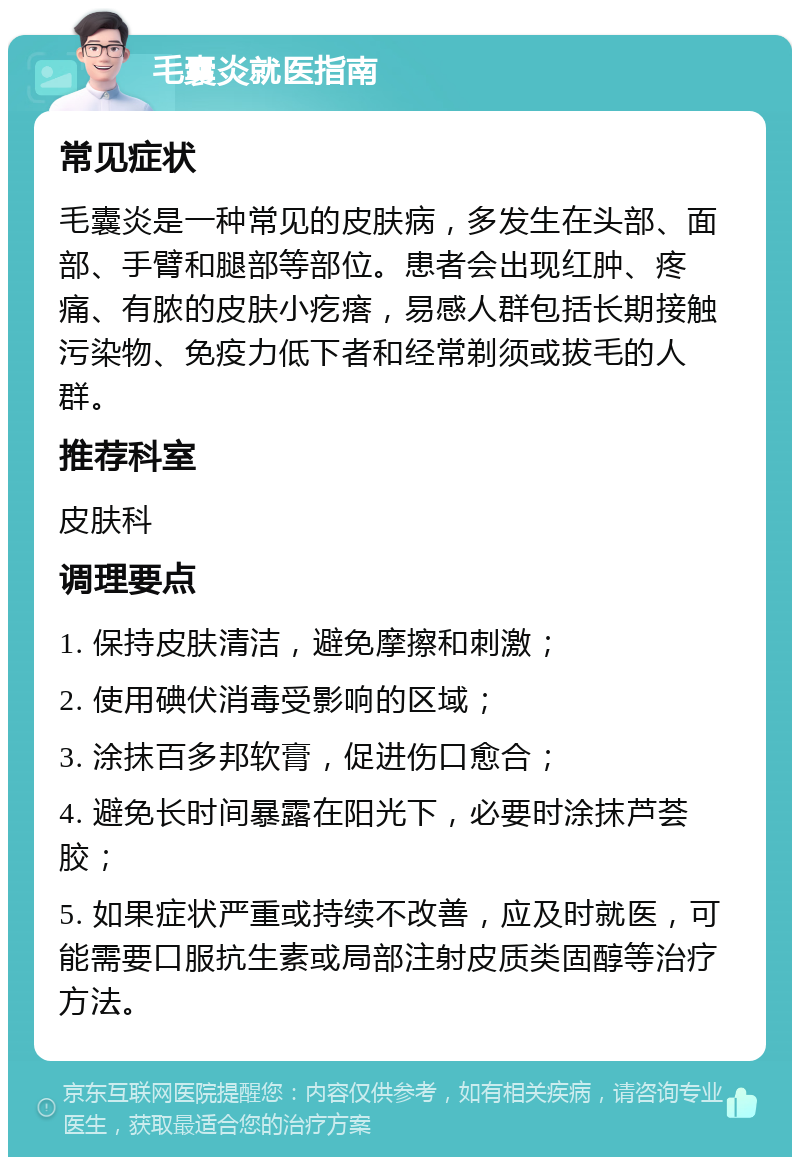 毛囊炎就医指南 常见症状 毛囊炎是一种常见的皮肤病，多发生在头部、面部、手臂和腿部等部位。患者会出现红肿、疼痛、有脓的皮肤小疙瘩，易感人群包括长期接触污染物、免疫力低下者和经常剃须或拔毛的人群。 推荐科室 皮肤科 调理要点 1. 保持皮肤清洁，避免摩擦和刺激； 2. 使用碘伏消毒受影响的区域； 3. 涂抹百多邦软膏，促进伤口愈合； 4. 避免长时间暴露在阳光下，必要时涂抹芦荟胶； 5. 如果症状严重或持续不改善，应及时就医，可能需要口服抗生素或局部注射皮质类固醇等治疗方法。