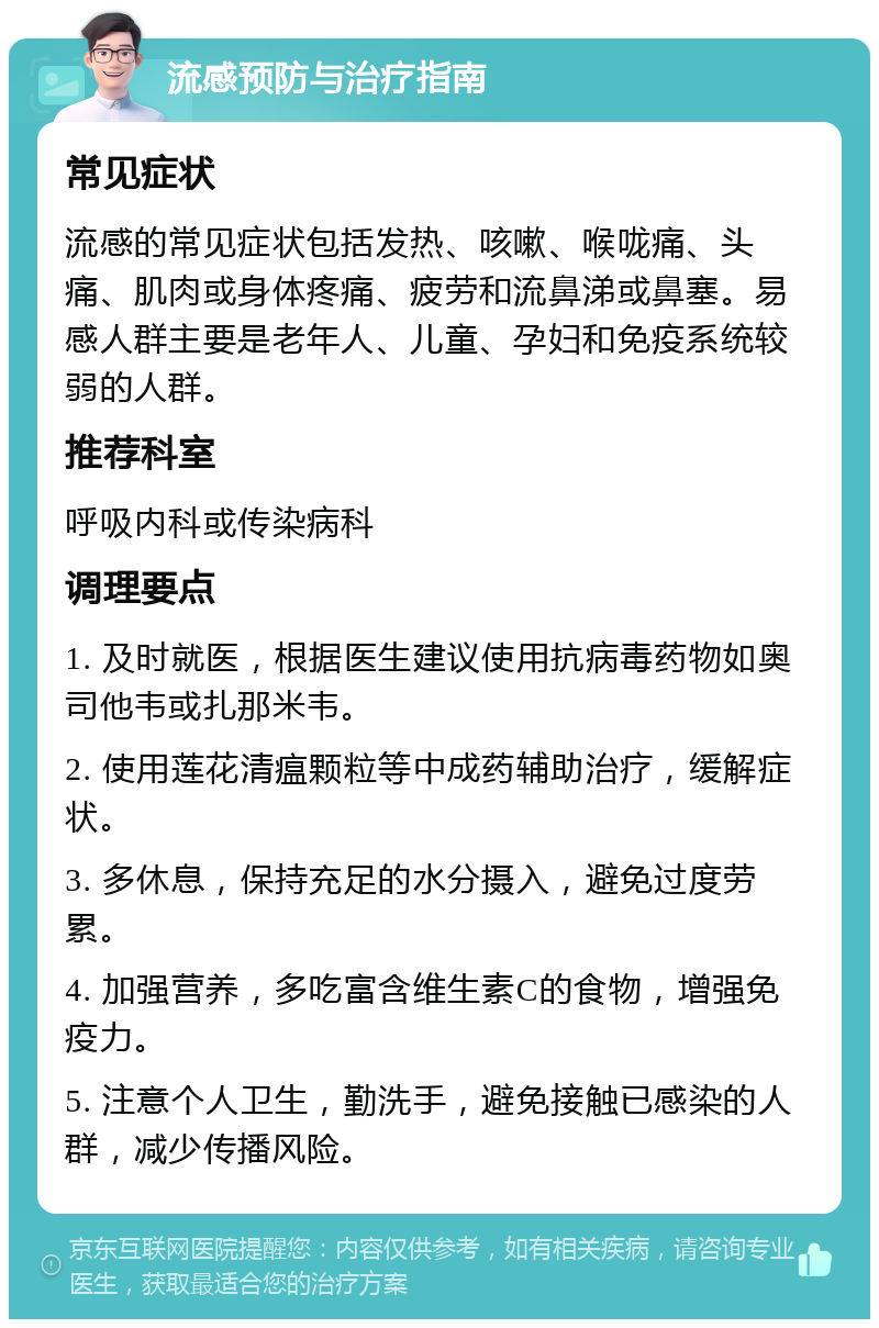 流感预防与治疗指南 常见症状 流感的常见症状包括发热、咳嗽、喉咙痛、头痛、肌肉或身体疼痛、疲劳和流鼻涕或鼻塞。易感人群主要是老年人、儿童、孕妇和免疫系统较弱的人群。 推荐科室 呼吸内科或传染病科 调理要点 1. 及时就医，根据医生建议使用抗病毒药物如奥司他韦或扎那米韦。 2. 使用莲花清瘟颗粒等中成药辅助治疗，缓解症状。 3. 多休息，保持充足的水分摄入，避免过度劳累。 4. 加强营养，多吃富含维生素C的食物，增强免疫力。 5. 注意个人卫生，勤洗手，避免接触已感染的人群，减少传播风险。