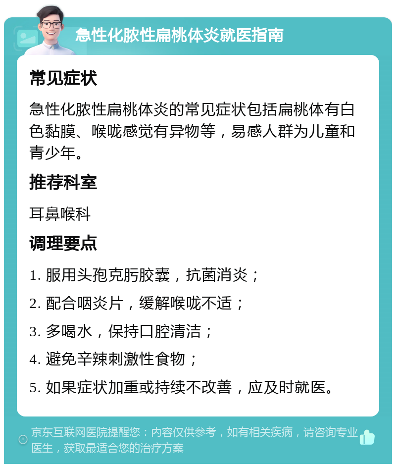 急性化脓性扁桃体炎就医指南 常见症状 急性化脓性扁桃体炎的常见症状包括扁桃体有白色黏膜、喉咙感觉有异物等，易感人群为儿童和青少年。 推荐科室 耳鼻喉科 调理要点 1. 服用头孢克肟胶囊，抗菌消炎； 2. 配合咽炎片，缓解喉咙不适； 3. 多喝水，保持口腔清洁； 4. 避免辛辣刺激性食物； 5. 如果症状加重或持续不改善，应及时就医。