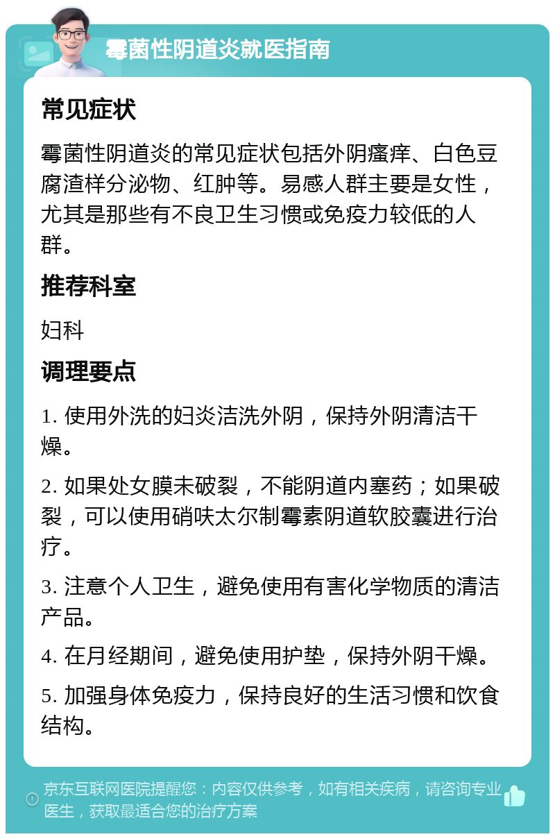 霉菌性阴道炎就医指南 常见症状 霉菌性阴道炎的常见症状包括外阴瘙痒、白色豆腐渣样分泌物、红肿等。易感人群主要是女性，尤其是那些有不良卫生习惯或免疫力较低的人群。 推荐科室 妇科 调理要点 1. 使用外洗的妇炎洁洗外阴，保持外阴清洁干燥。 2. 如果处女膜未破裂，不能阴道内塞药；如果破裂，可以使用硝呋太尔制霉素阴道软胶囊进行治疗。 3. 注意个人卫生，避免使用有害化学物质的清洁产品。 4. 在月经期间，避免使用护垫，保持外阴干燥。 5. 加强身体免疫力，保持良好的生活习惯和饮食结构。