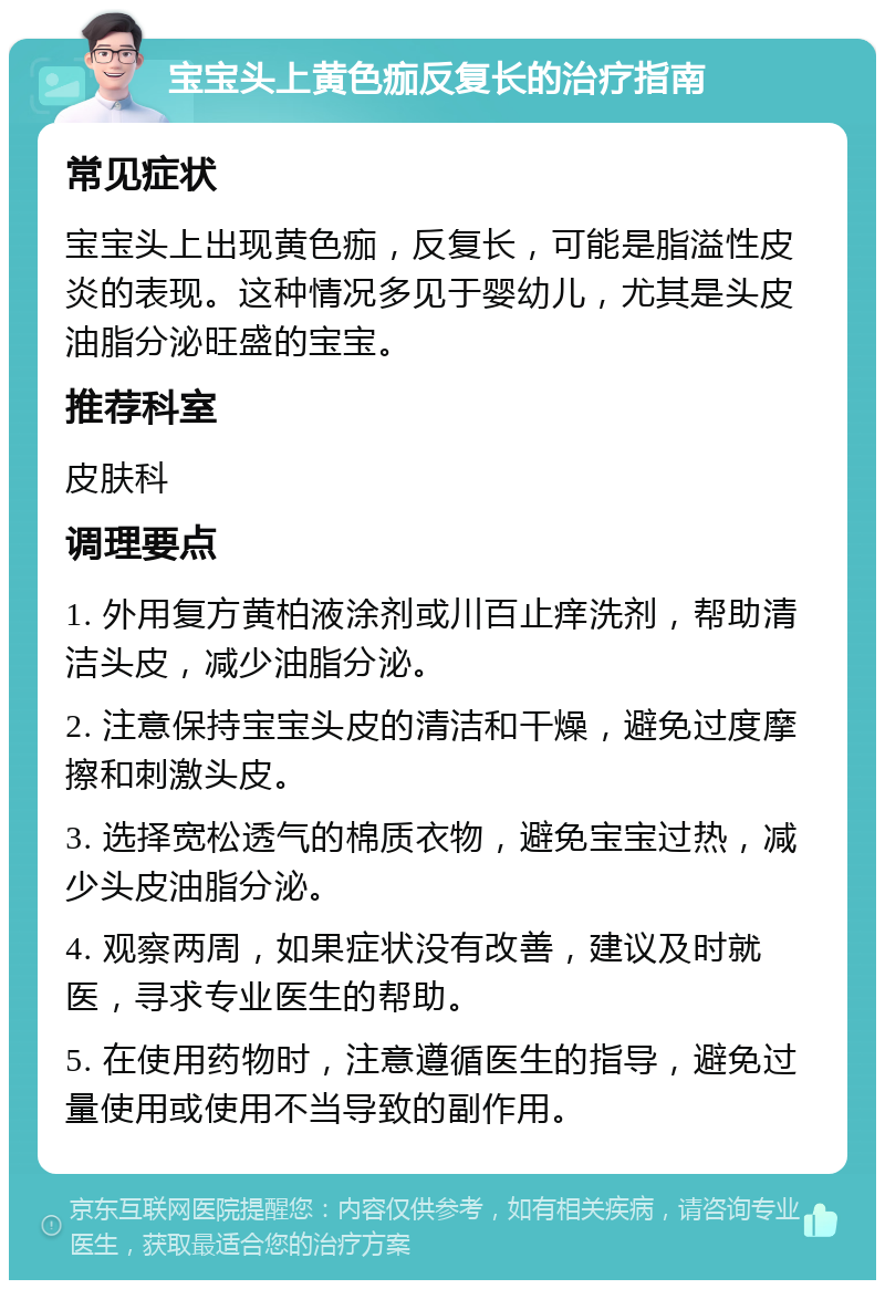 宝宝头上黄色痂反复长的治疗指南 常见症状 宝宝头上出现黄色痂，反复长，可能是脂溢性皮炎的表现。这种情况多见于婴幼儿，尤其是头皮油脂分泌旺盛的宝宝。 推荐科室 皮肤科 调理要点 1. 外用复方黄柏液涂剂或川百止痒洗剂，帮助清洁头皮，减少油脂分泌。 2. 注意保持宝宝头皮的清洁和干燥，避免过度摩擦和刺激头皮。 3. 选择宽松透气的棉质衣物，避免宝宝过热，减少头皮油脂分泌。 4. 观察两周，如果症状没有改善，建议及时就医，寻求专业医生的帮助。 5. 在使用药物时，注意遵循医生的指导，避免过量使用或使用不当导致的副作用。