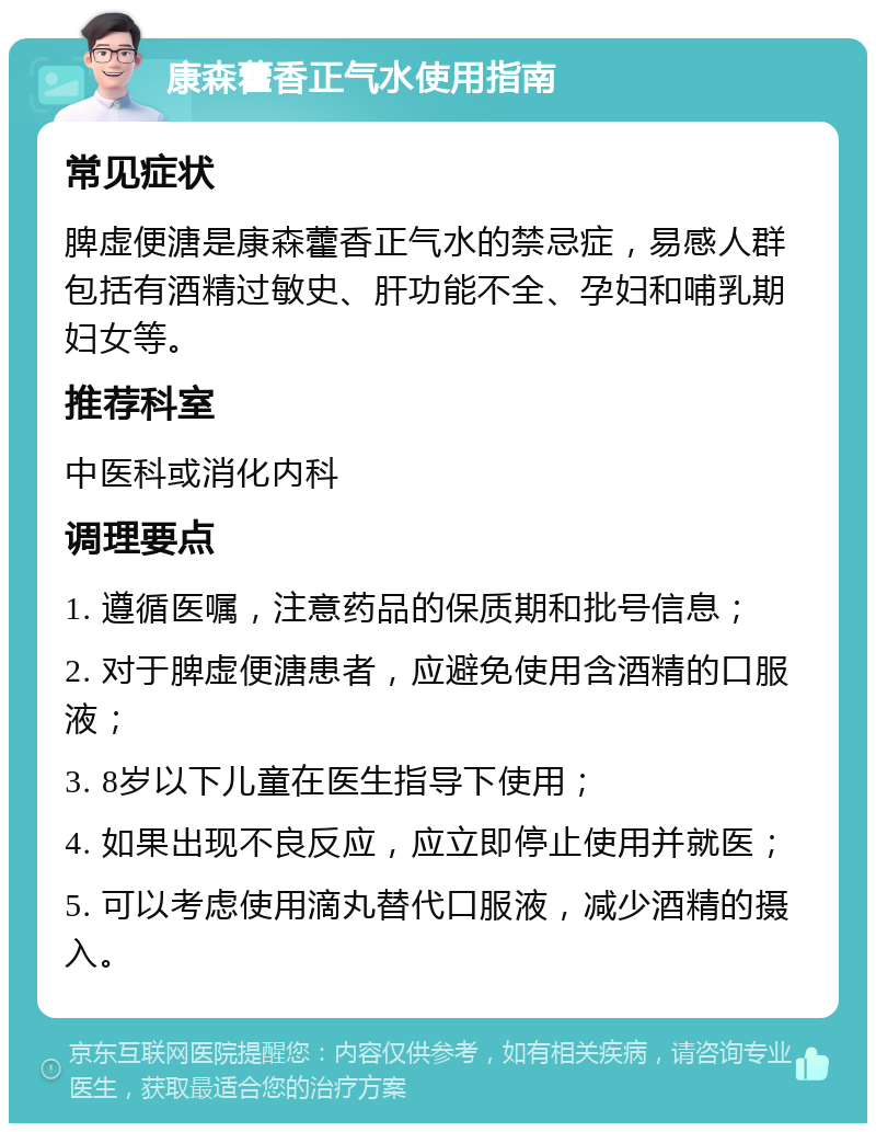 康森藿香正气水使用指南 常见症状 脾虚便溏是康森藿香正气水的禁忌症，易感人群包括有酒精过敏史、肝功能不全、孕妇和哺乳期妇女等。 推荐科室 中医科或消化内科 调理要点 1. 遵循医嘱，注意药品的保质期和批号信息； 2. 对于脾虚便溏患者，应避免使用含酒精的口服液； 3. 8岁以下儿童在医生指导下使用； 4. 如果出现不良反应，应立即停止使用并就医； 5. 可以考虑使用滴丸替代口服液，减少酒精的摄入。