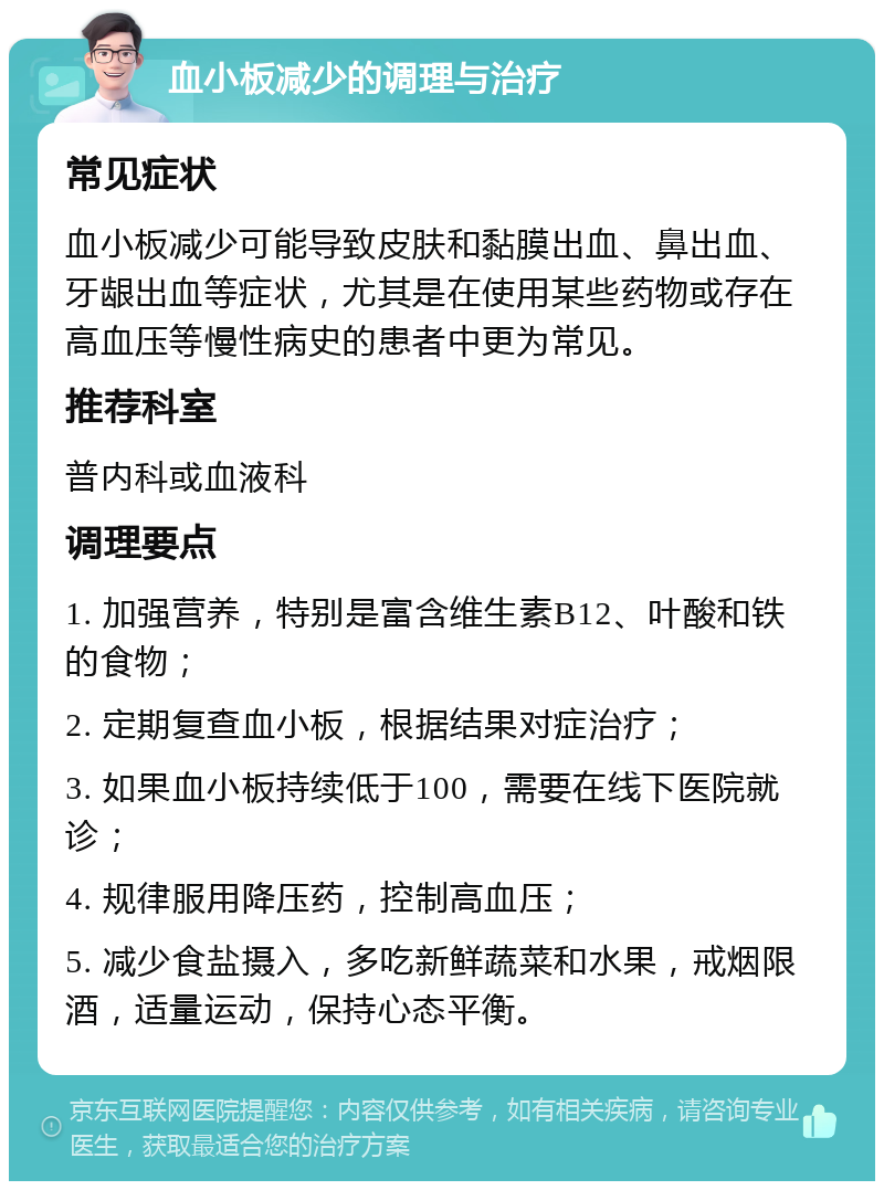 血小板减少的调理与治疗 常见症状 血小板减少可能导致皮肤和黏膜出血、鼻出血、牙龈出血等症状，尤其是在使用某些药物或存在高血压等慢性病史的患者中更为常见。 推荐科室 普内科或血液科 调理要点 1. 加强营养，特别是富含维生素B12、叶酸和铁的食物； 2. 定期复查血小板，根据结果对症治疗； 3. 如果血小板持续低于100，需要在线下医院就诊； 4. 规律服用降压药，控制高血压； 5. 减少食盐摄入，多吃新鲜蔬菜和水果，戒烟限酒，适量运动，保持心态平衡。