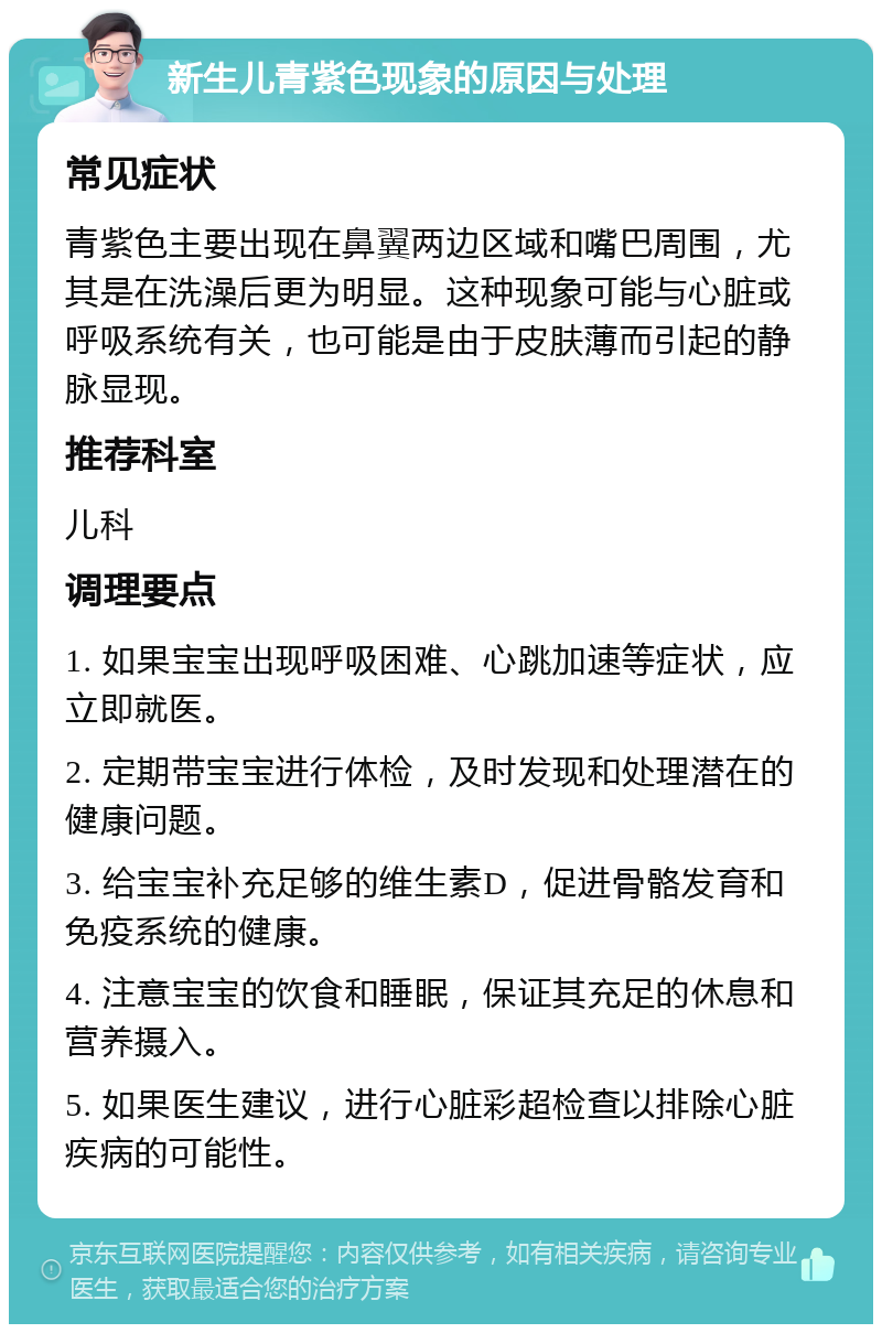 新生儿青紫色现象的原因与处理 常见症状 青紫色主要出现在鼻翼两边区域和嘴巴周围，尤其是在洗澡后更为明显。这种现象可能与心脏或呼吸系统有关，也可能是由于皮肤薄而引起的静脉显现。 推荐科室 儿科 调理要点 1. 如果宝宝出现呼吸困难、心跳加速等症状，应立即就医。 2. 定期带宝宝进行体检，及时发现和处理潜在的健康问题。 3. 给宝宝补充足够的维生素D，促进骨骼发育和免疫系统的健康。 4. 注意宝宝的饮食和睡眠，保证其充足的休息和营养摄入。 5. 如果医生建议，进行心脏彩超检查以排除心脏疾病的可能性。