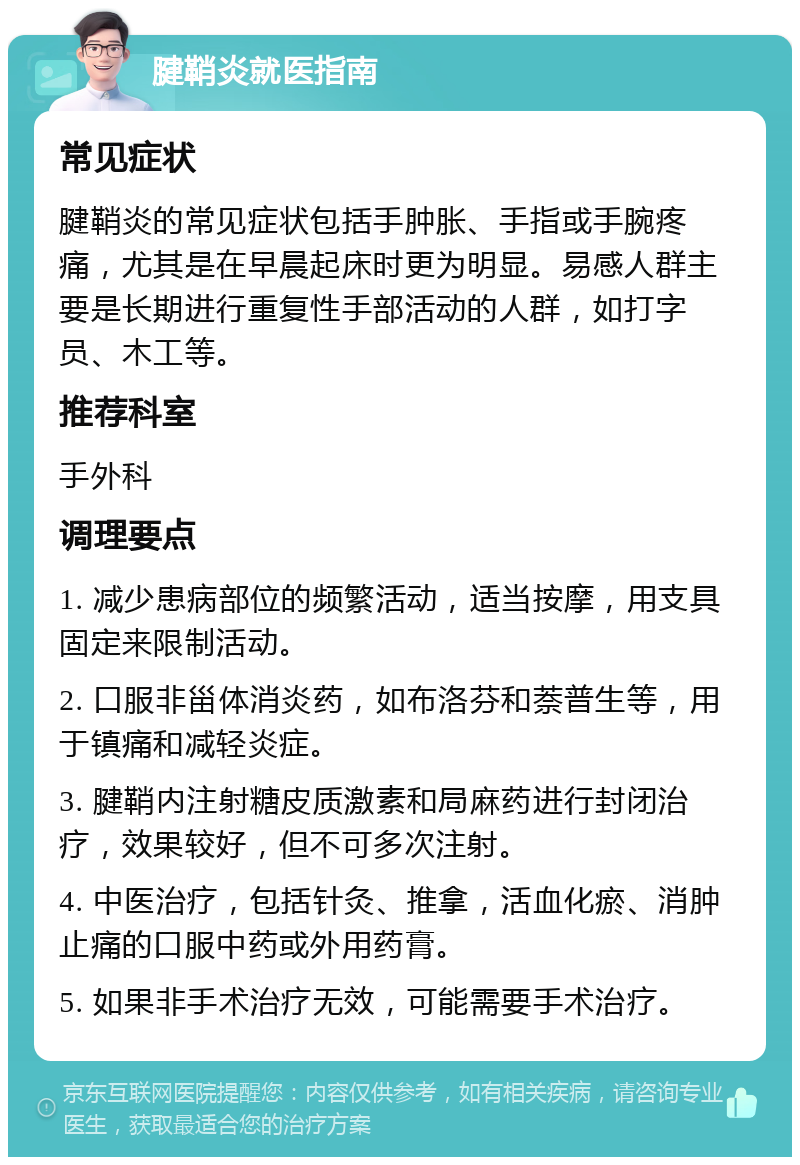 腱鞘炎就医指南 常见症状 腱鞘炎的常见症状包括手肿胀、手指或手腕疼痛，尤其是在早晨起床时更为明显。易感人群主要是长期进行重复性手部活动的人群，如打字员、木工等。 推荐科室 手外科 调理要点 1. 减少患病部位的频繁活动，适当按摩，用支具固定来限制活动。 2. 口服非甾体消炎药，如布洛芬和萘普生等，用于镇痛和减轻炎症。 3. 腱鞘内注射糖皮质激素和局麻药进行封闭治疗，效果较好，但不可多次注射。 4. 中医治疗，包括针灸、推拿，活血化瘀、消肿止痛的口服中药或外用药膏。 5. 如果非手术治疗无效，可能需要手术治疗。