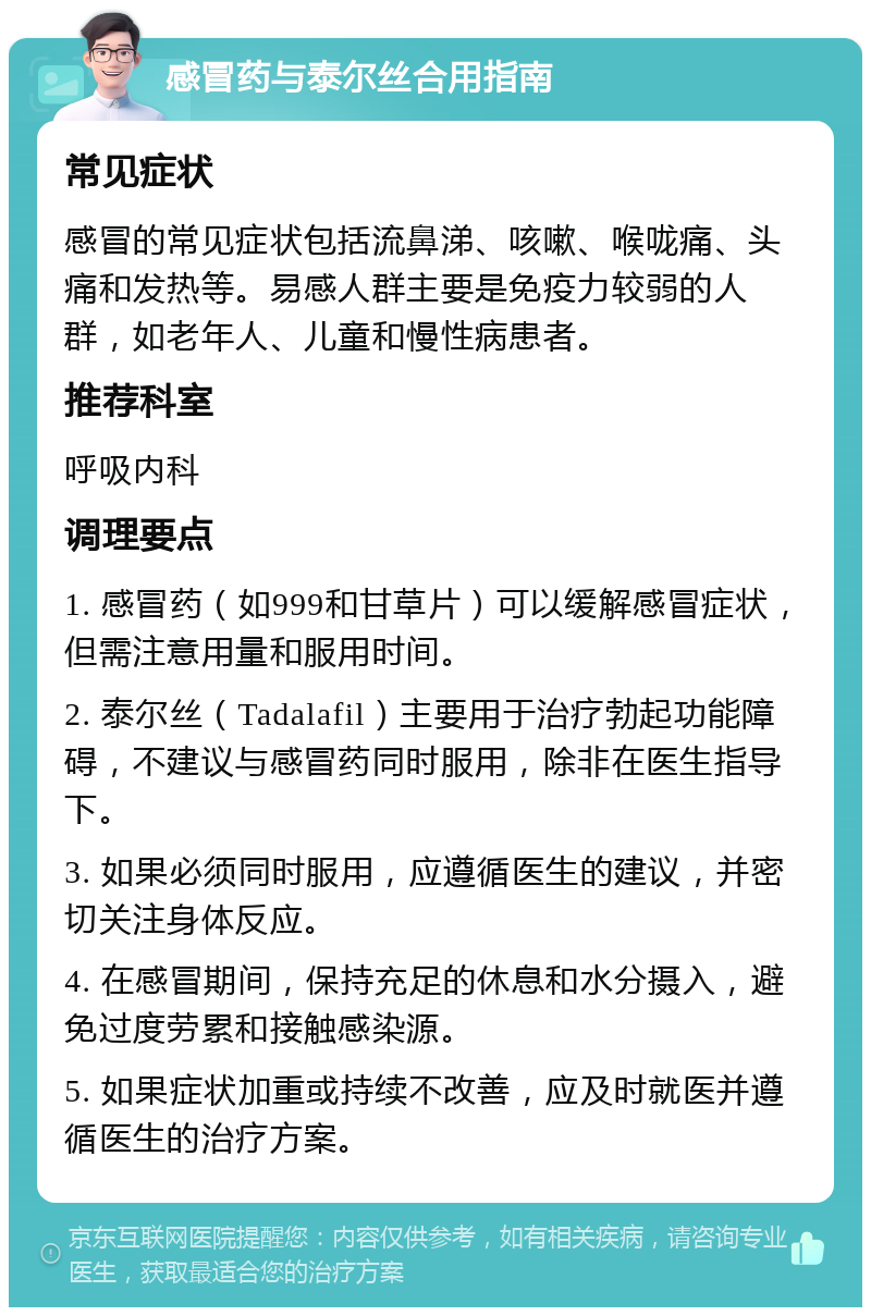 感冒药与泰尔丝合用指南 常见症状 感冒的常见症状包括流鼻涕、咳嗽、喉咙痛、头痛和发热等。易感人群主要是免疫力较弱的人群，如老年人、儿童和慢性病患者。 推荐科室 呼吸内科 调理要点 1. 感冒药（如999和甘草片）可以缓解感冒症状，但需注意用量和服用时间。 2. 泰尔丝（Tadalafil）主要用于治疗勃起功能障碍，不建议与感冒药同时服用，除非在医生指导下。 3. 如果必须同时服用，应遵循医生的建议，并密切关注身体反应。 4. 在感冒期间，保持充足的休息和水分摄入，避免过度劳累和接触感染源。 5. 如果症状加重或持续不改善，应及时就医并遵循医生的治疗方案。