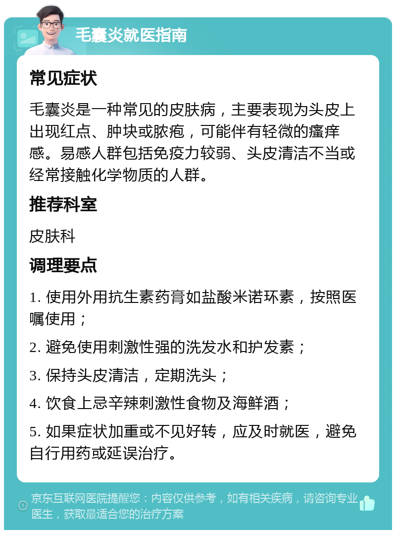 毛囊炎就医指南 常见症状 毛囊炎是一种常见的皮肤病，主要表现为头皮上出现红点、肿块或脓疱，可能伴有轻微的瘙痒感。易感人群包括免疫力较弱、头皮清洁不当或经常接触化学物质的人群。 推荐科室 皮肤科 调理要点 1. 使用外用抗生素药膏如盐酸米诺环素，按照医嘱使用； 2. 避免使用刺激性强的洗发水和护发素； 3. 保持头皮清洁，定期洗头； 4. 饮食上忌辛辣刺激性食物及海鲜酒； 5. 如果症状加重或不见好转，应及时就医，避免自行用药或延误治疗。