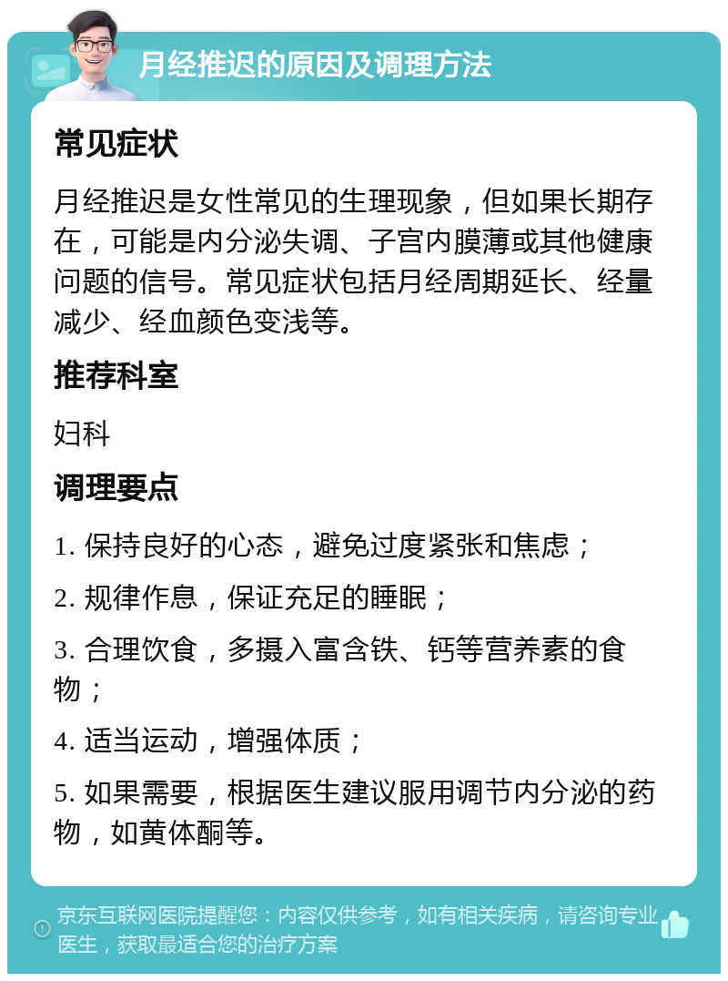 月经推迟的原因及调理方法 常见症状 月经推迟是女性常见的生理现象，但如果长期存在，可能是内分泌失调、子宫内膜薄或其他健康问题的信号。常见症状包括月经周期延长、经量减少、经血颜色变浅等。 推荐科室 妇科 调理要点 1. 保持良好的心态，避免过度紧张和焦虑； 2. 规律作息，保证充足的睡眠； 3. 合理饮食，多摄入富含铁、钙等营养素的食物； 4. 适当运动，增强体质； 5. 如果需要，根据医生建议服用调节内分泌的药物，如黄体酮等。