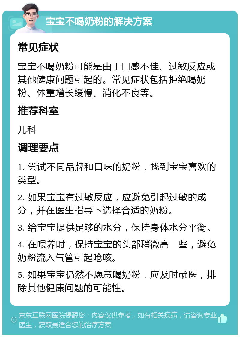 宝宝不喝奶粉的解决方案 常见症状 宝宝不喝奶粉可能是由于口感不佳、过敏反应或其他健康问题引起的。常见症状包括拒绝喝奶粉、体重增长缓慢、消化不良等。 推荐科室 儿科 调理要点 1. 尝试不同品牌和口味的奶粉，找到宝宝喜欢的类型。 2. 如果宝宝有过敏反应，应避免引起过敏的成分，并在医生指导下选择合适的奶粉。 3. 给宝宝提供足够的水分，保持身体水分平衡。 4. 在喂养时，保持宝宝的头部稍微高一些，避免奶粉流入气管引起呛咳。 5. 如果宝宝仍然不愿意喝奶粉，应及时就医，排除其他健康问题的可能性。