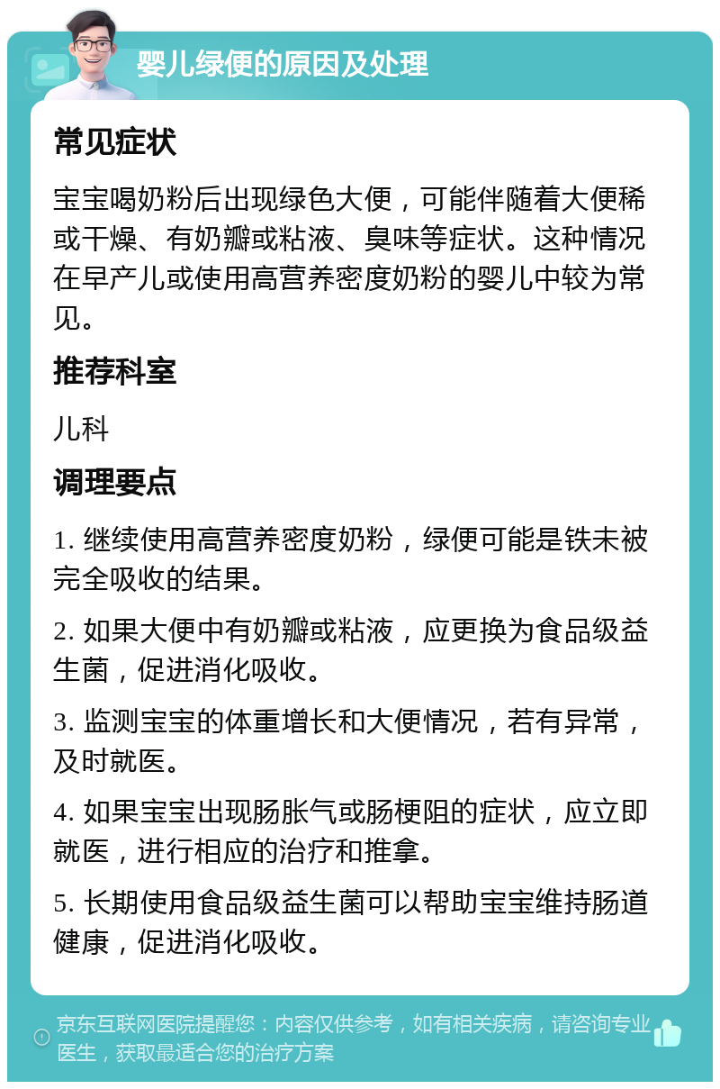 婴儿绿便的原因及处理 常见症状 宝宝喝奶粉后出现绿色大便，可能伴随着大便稀或干燥、有奶瓣或粘液、臭味等症状。这种情况在早产儿或使用高营养密度奶粉的婴儿中较为常见。 推荐科室 儿科 调理要点 1. 继续使用高营养密度奶粉，绿便可能是铁未被完全吸收的结果。 2. 如果大便中有奶瓣或粘液，应更换为食品级益生菌，促进消化吸收。 3. 监测宝宝的体重增长和大便情况，若有异常，及时就医。 4. 如果宝宝出现肠胀气或肠梗阻的症状，应立即就医，进行相应的治疗和推拿。 5. 长期使用食品级益生菌可以帮助宝宝维持肠道健康，促进消化吸收。