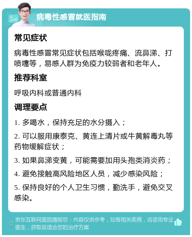 病毒性感冒就医指南 常见症状 病毒性感冒常见症状包括喉咙疼痛、流鼻涕、打喷嚏等，易感人群为免疫力较弱者和老年人。 推荐科室 呼吸内科或普通内科 调理要点 1. 多喝水，保持充足的水分摄入； 2. 可以服用康泰克、黄连上清片或牛黄解毒丸等药物缓解症状； 3. 如果鼻涕变黄，可能需要加用头孢类消炎药； 4. 避免接触高风险地区人员，减少感染风险； 5. 保持良好的个人卫生习惯，勤洗手，避免交叉感染。