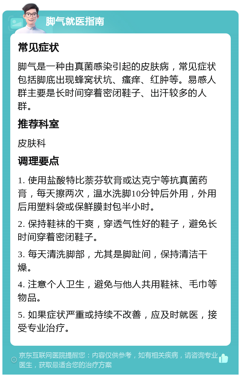 脚气就医指南 常见症状 脚气是一种由真菌感染引起的皮肤病，常见症状包括脚底出现蜂窝状坑、瘙痒、红肿等。易感人群主要是长时间穿着密闭鞋子、出汗较多的人群。 推荐科室 皮肤科 调理要点 1. 使用盐酸特比萘芬软膏或达克宁等抗真菌药膏，每天擦两次，温水洗脚10分钟后外用，外用后用塑料袋或保鲜膜封包半小时。 2. 保持鞋袜的干爽，穿透气性好的鞋子，避免长时间穿着密闭鞋子。 3. 每天清洗脚部，尤其是脚趾间，保持清洁干燥。 4. 注意个人卫生，避免与他人共用鞋袜、毛巾等物品。 5. 如果症状严重或持续不改善，应及时就医，接受专业治疗。