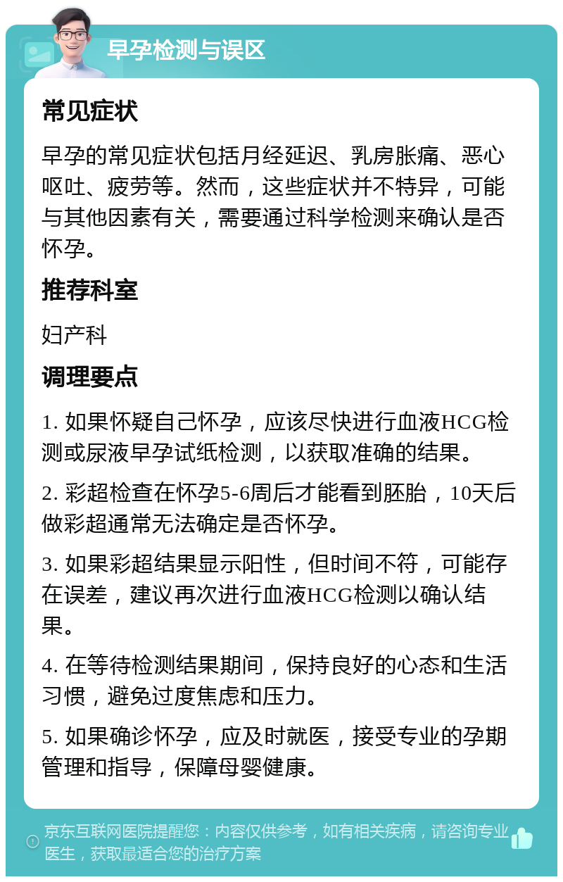 早孕检测与误区 常见症状 早孕的常见症状包括月经延迟、乳房胀痛、恶心呕吐、疲劳等。然而，这些症状并不特异，可能与其他因素有关，需要通过科学检测来确认是否怀孕。 推荐科室 妇产科 调理要点 1. 如果怀疑自己怀孕，应该尽快进行血液HCG检测或尿液早孕试纸检测，以获取准确的结果。 2. 彩超检查在怀孕5-6周后才能看到胚胎，10天后做彩超通常无法确定是否怀孕。 3. 如果彩超结果显示阳性，但时间不符，可能存在误差，建议再次进行血液HCG检测以确认结果。 4. 在等待检测结果期间，保持良好的心态和生活习惯，避免过度焦虑和压力。 5. 如果确诊怀孕，应及时就医，接受专业的孕期管理和指导，保障母婴健康。