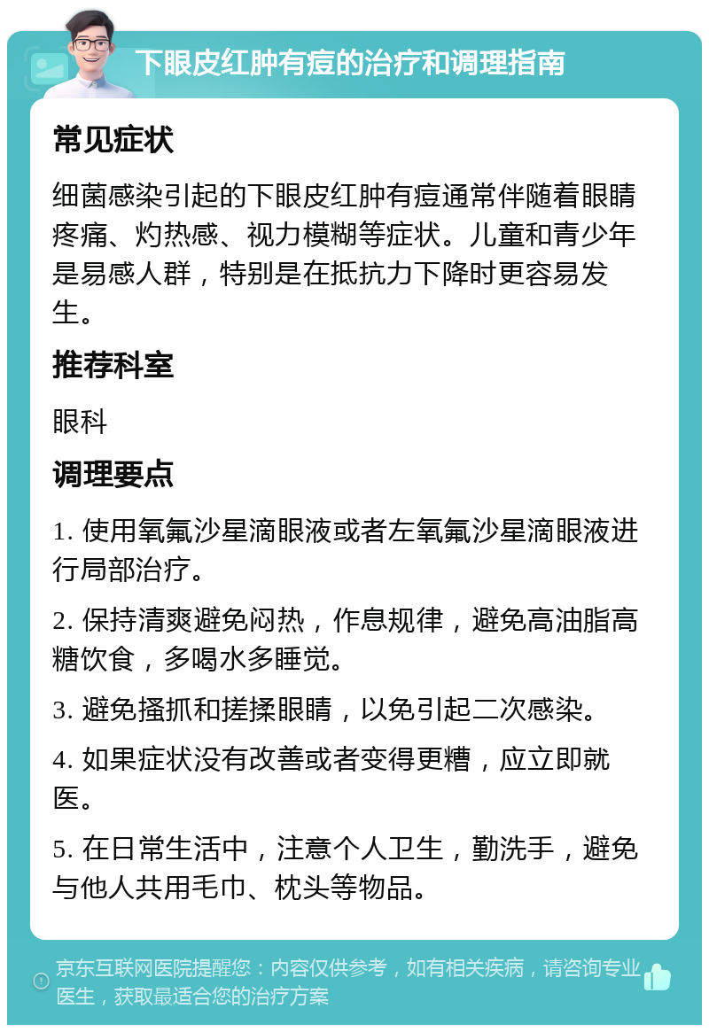 下眼皮红肿有痘的治疗和调理指南 常见症状 细菌感染引起的下眼皮红肿有痘通常伴随着眼睛疼痛、灼热感、视力模糊等症状。儿童和青少年是易感人群，特别是在抵抗力下降时更容易发生。 推荐科室 眼科 调理要点 1. 使用氧氟沙星滴眼液或者左氧氟沙星滴眼液进行局部治疗。 2. 保持清爽避免闷热，作息规律，避免高油脂高糖饮食，多喝水多睡觉。 3. 避免搔抓和搓揉眼睛，以免引起二次感染。 4. 如果症状没有改善或者变得更糟，应立即就医。 5. 在日常生活中，注意个人卫生，勤洗手，避免与他人共用毛巾、枕头等物品。