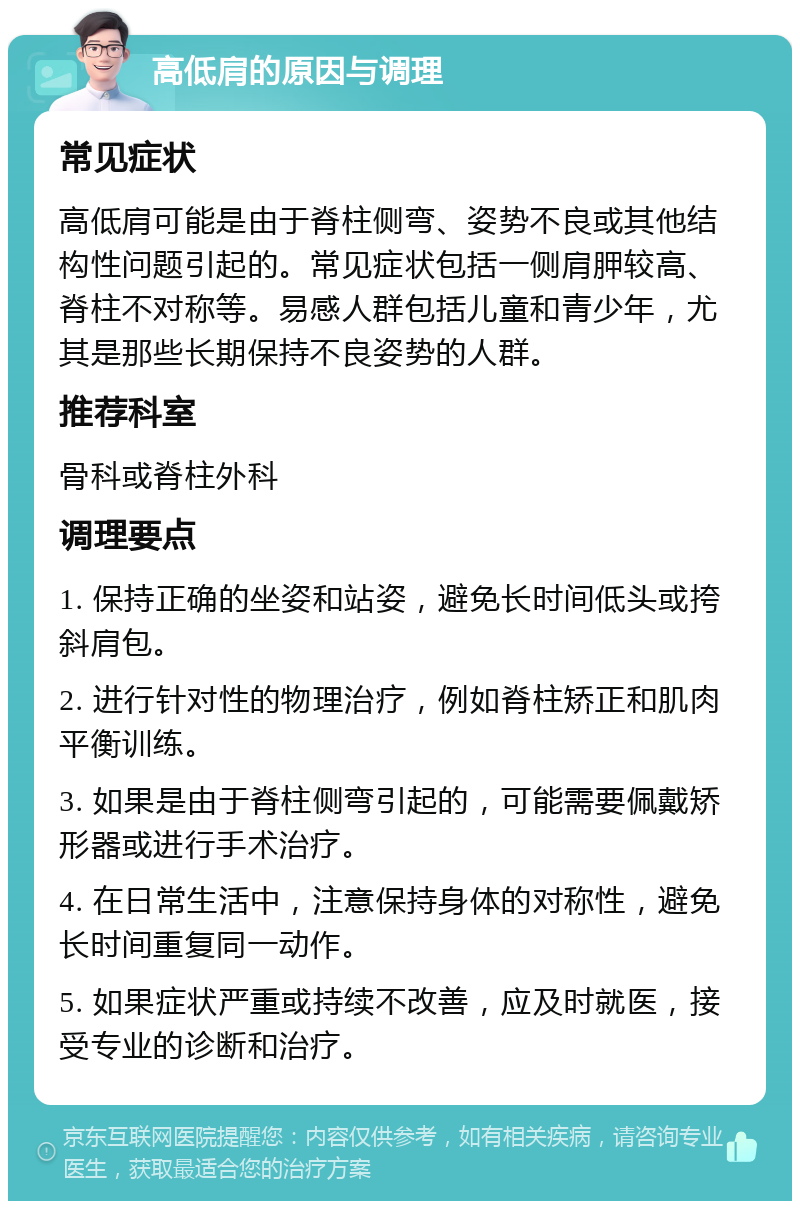 高低肩的原因与调理 常见症状 高低肩可能是由于脊柱侧弯、姿势不良或其他结构性问题引起的。常见症状包括一侧肩胛较高、脊柱不对称等。易感人群包括儿童和青少年，尤其是那些长期保持不良姿势的人群。 推荐科室 骨科或脊柱外科 调理要点 1. 保持正确的坐姿和站姿，避免长时间低头或挎斜肩包。 2. 进行针对性的物理治疗，例如脊柱矫正和肌肉平衡训练。 3. 如果是由于脊柱侧弯引起的，可能需要佩戴矫形器或进行手术治疗。 4. 在日常生活中，注意保持身体的对称性，避免长时间重复同一动作。 5. 如果症状严重或持续不改善，应及时就医，接受专业的诊断和治疗。