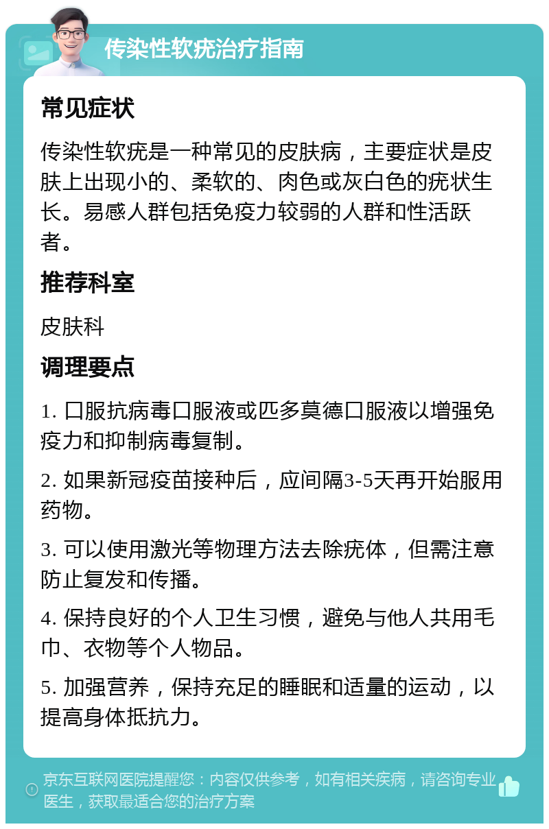 传染性软疣治疗指南 常见症状 传染性软疣是一种常见的皮肤病，主要症状是皮肤上出现小的、柔软的、肉色或灰白色的疣状生长。易感人群包括免疫力较弱的人群和性活跃者。 推荐科室 皮肤科 调理要点 1. 口服抗病毒口服液或匹多莫德口服液以增强免疫力和抑制病毒复制。 2. 如果新冠疫苗接种后，应间隔3-5天再开始服用药物。 3. 可以使用激光等物理方法去除疣体，但需注意防止复发和传播。 4. 保持良好的个人卫生习惯，避免与他人共用毛巾、衣物等个人物品。 5. 加强营养，保持充足的睡眠和适量的运动，以提高身体抵抗力。