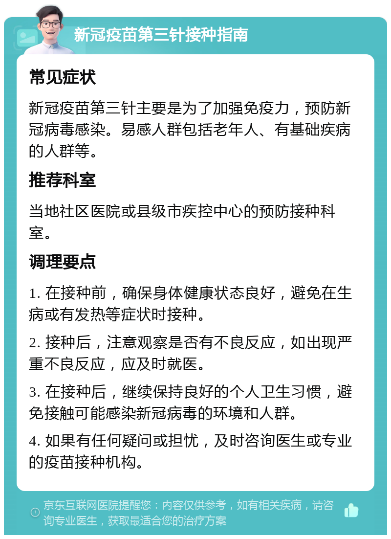 新冠疫苗第三针接种指南 常见症状 新冠疫苗第三针主要是为了加强免疫力，预防新冠病毒感染。易感人群包括老年人、有基础疾病的人群等。 推荐科室 当地社区医院或县级市疾控中心的预防接种科室。 调理要点 1. 在接种前，确保身体健康状态良好，避免在生病或有发热等症状时接种。 2. 接种后，注意观察是否有不良反应，如出现严重不良反应，应及时就医。 3. 在接种后，继续保持良好的个人卫生习惯，避免接触可能感染新冠病毒的环境和人群。 4. 如果有任何疑问或担忧，及时咨询医生或专业的疫苗接种机构。