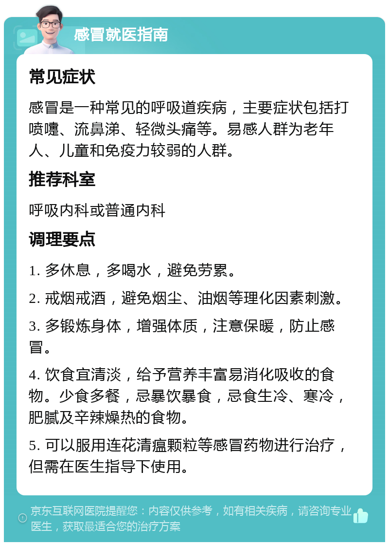 感冒就医指南 常见症状 感冒是一种常见的呼吸道疾病，主要症状包括打喷嚏、流鼻涕、轻微头痛等。易感人群为老年人、儿童和免疫力较弱的人群。 推荐科室 呼吸内科或普通内科 调理要点 1. 多休息，多喝水，避免劳累。 2. 戒烟戒酒，避免烟尘、油烟等理化因素刺激。 3. 多锻炼身体，增强体质，注意保暖，防止感冒。 4. 饮食宜清淡，给予营养丰富易消化吸收的食物。少食多餐，忌暴饮暴食，忌食生冷、寒冷，肥腻及辛辣燥热的食物。 5. 可以服用连花清瘟颗粒等感冒药物进行治疗，但需在医生指导下使用。