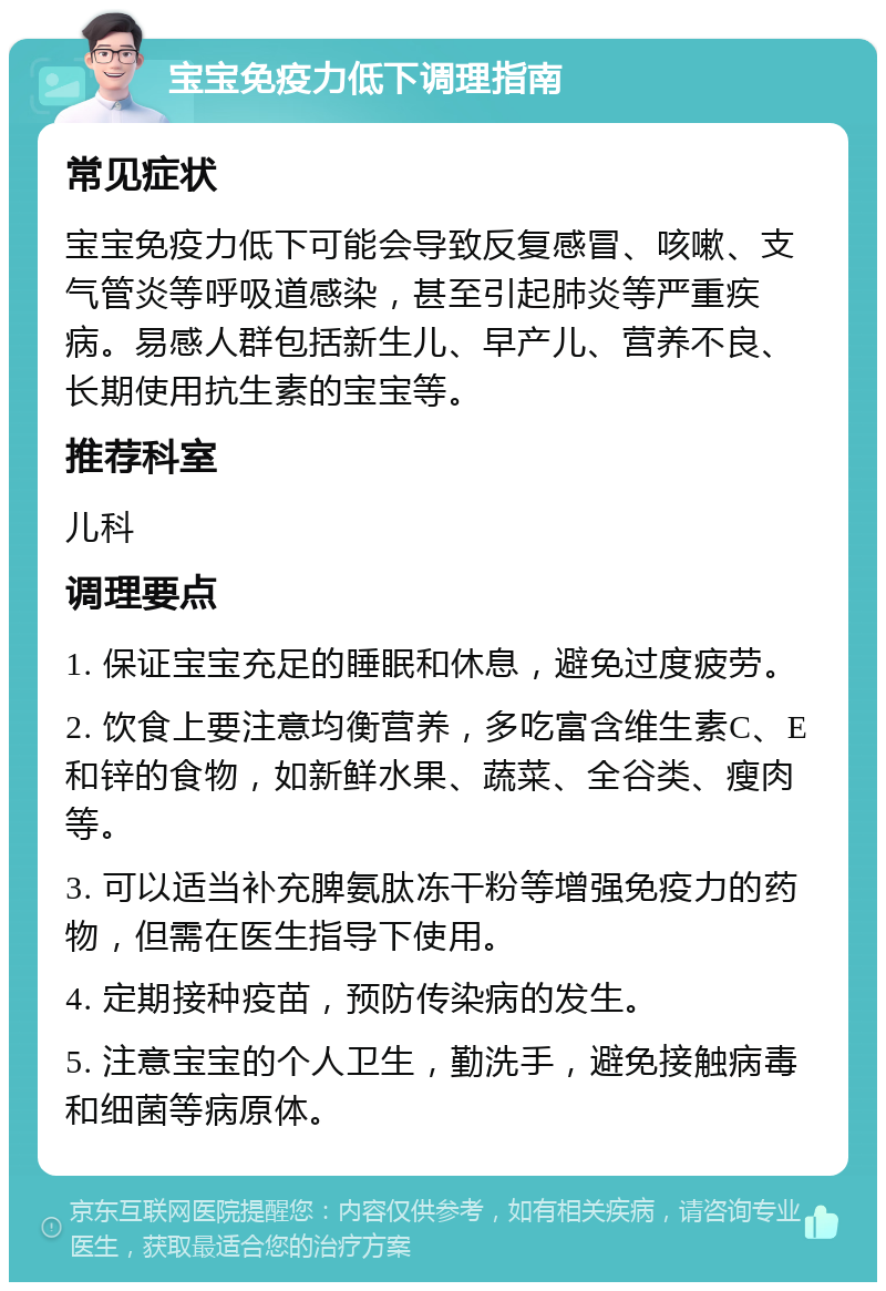 宝宝免疫力低下调理指南 常见症状 宝宝免疫力低下可能会导致反复感冒、咳嗽、支气管炎等呼吸道感染，甚至引起肺炎等严重疾病。易感人群包括新生儿、早产儿、营养不良、长期使用抗生素的宝宝等。 推荐科室 儿科 调理要点 1. 保证宝宝充足的睡眠和休息，避免过度疲劳。 2. 饮食上要注意均衡营养，多吃富含维生素C、E和锌的食物，如新鲜水果、蔬菜、全谷类、瘦肉等。 3. 可以适当补充脾氨肽冻干粉等增强免疫力的药物，但需在医生指导下使用。 4. 定期接种疫苗，预防传染病的发生。 5. 注意宝宝的个人卫生，勤洗手，避免接触病毒和细菌等病原体。