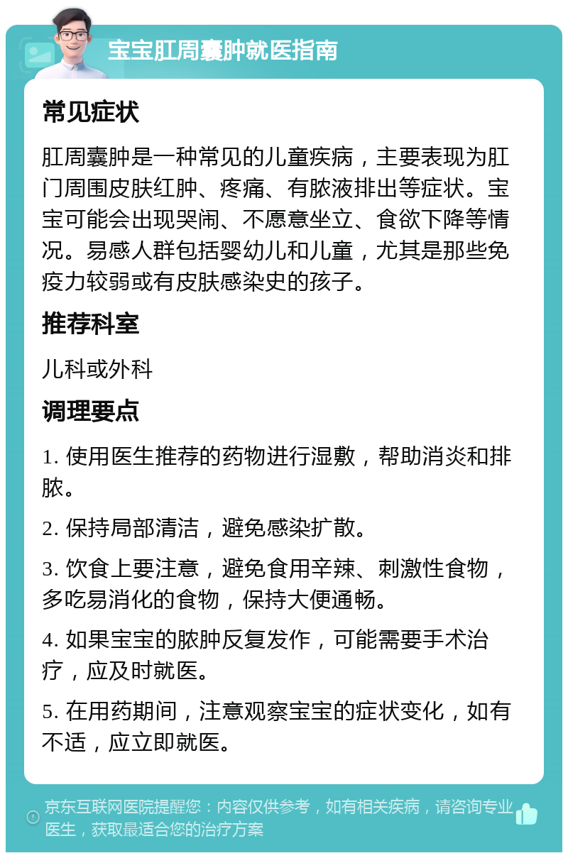 宝宝肛周囊肿就医指南 常见症状 肛周囊肿是一种常见的儿童疾病，主要表现为肛门周围皮肤红肿、疼痛、有脓液排出等症状。宝宝可能会出现哭闹、不愿意坐立、食欲下降等情况。易感人群包括婴幼儿和儿童，尤其是那些免疫力较弱或有皮肤感染史的孩子。 推荐科室 儿科或外科 调理要点 1. 使用医生推荐的药物进行湿敷，帮助消炎和排脓。 2. 保持局部清洁，避免感染扩散。 3. 饮食上要注意，避免食用辛辣、刺激性食物，多吃易消化的食物，保持大便通畅。 4. 如果宝宝的脓肿反复发作，可能需要手术治疗，应及时就医。 5. 在用药期间，注意观察宝宝的症状变化，如有不适，应立即就医。