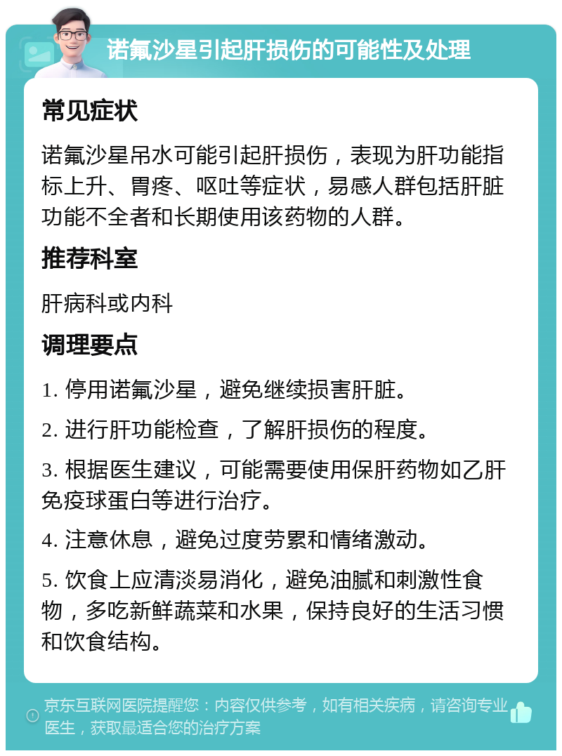 诺氟沙星引起肝损伤的可能性及处理 常见症状 诺氟沙星吊水可能引起肝损伤，表现为肝功能指标上升、胃疼、呕吐等症状，易感人群包括肝脏功能不全者和长期使用该药物的人群。 推荐科室 肝病科或内科 调理要点 1. 停用诺氟沙星，避免继续损害肝脏。 2. 进行肝功能检查，了解肝损伤的程度。 3. 根据医生建议，可能需要使用保肝药物如乙肝免疫球蛋白等进行治疗。 4. 注意休息，避免过度劳累和情绪激动。 5. 饮食上应清淡易消化，避免油腻和刺激性食物，多吃新鲜蔬菜和水果，保持良好的生活习惯和饮食结构。