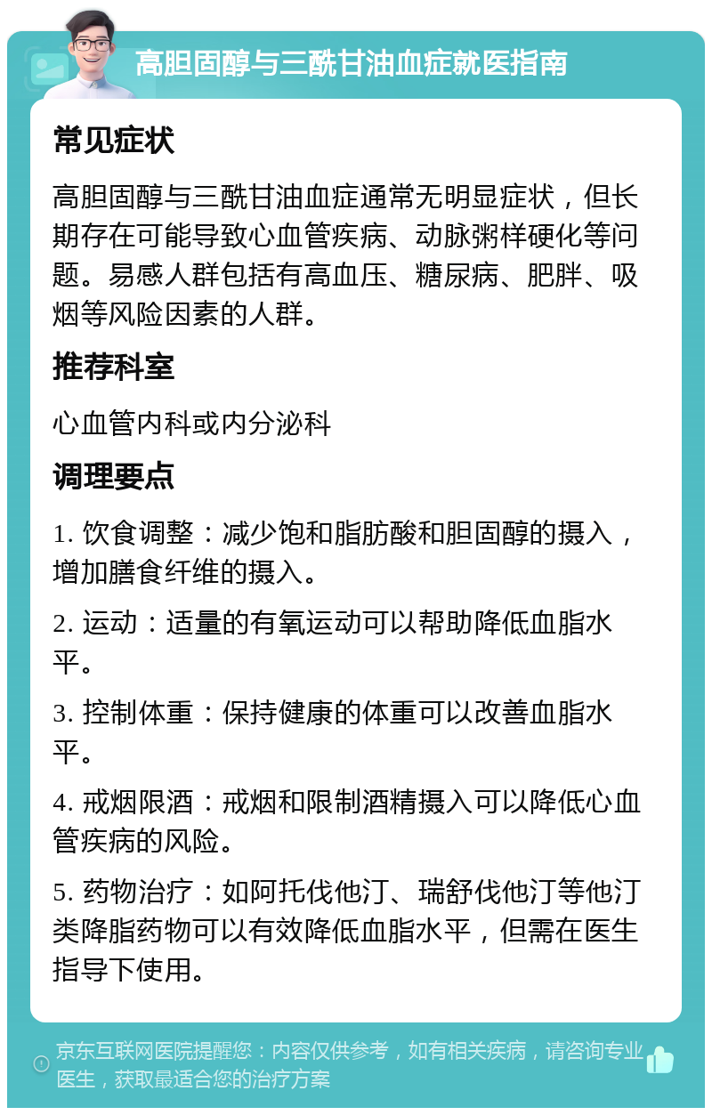 高胆固醇与三酰甘油血症就医指南 常见症状 高胆固醇与三酰甘油血症通常无明显症状，但长期存在可能导致心血管疾病、动脉粥样硬化等问题。易感人群包括有高血压、糖尿病、肥胖、吸烟等风险因素的人群。 推荐科室 心血管内科或内分泌科 调理要点 1. 饮食调整：减少饱和脂肪酸和胆固醇的摄入，增加膳食纤维的摄入。 2. 运动：适量的有氧运动可以帮助降低血脂水平。 3. 控制体重：保持健康的体重可以改善血脂水平。 4. 戒烟限酒：戒烟和限制酒精摄入可以降低心血管疾病的风险。 5. 药物治疗：如阿托伐他汀、瑞舒伐他汀等他汀类降脂药物可以有效降低血脂水平，但需在医生指导下使用。