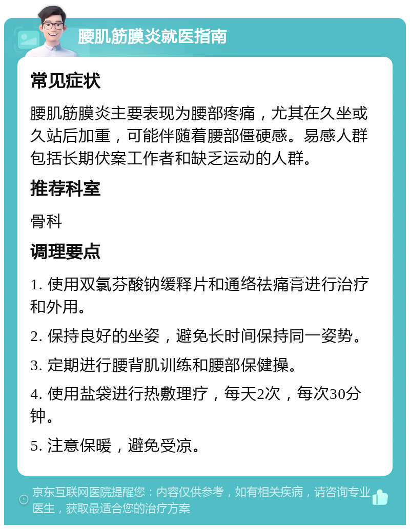 腰肌筋膜炎就医指南 常见症状 腰肌筋膜炎主要表现为腰部疼痛，尤其在久坐或久站后加重，可能伴随着腰部僵硬感。易感人群包括长期伏案工作者和缺乏运动的人群。 推荐科室 骨科 调理要点 1. 使用双氯芬酸钠缓释片和通络祛痛膏进行治疗和外用。 2. 保持良好的坐姿，避免长时间保持同一姿势。 3. 定期进行腰背肌训练和腰部保健操。 4. 使用盐袋进行热敷理疗，每天2次，每次30分钟。 5. 注意保暖，避免受凉。