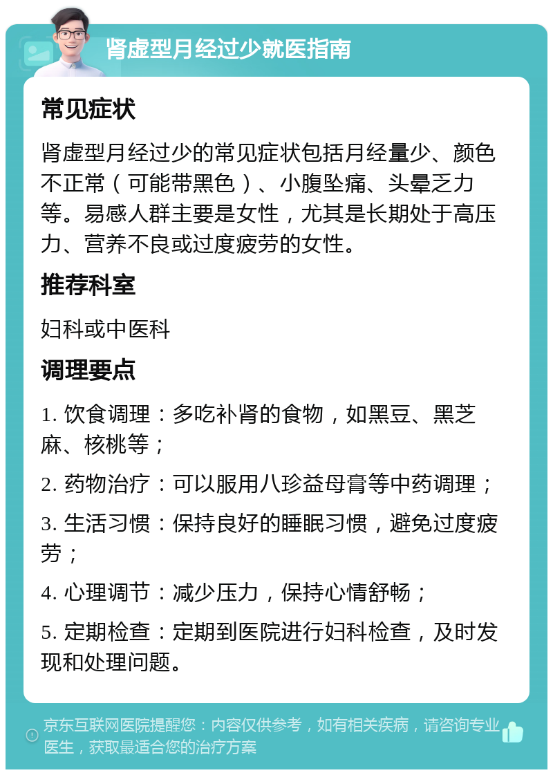 肾虚型月经过少就医指南 常见症状 肾虚型月经过少的常见症状包括月经量少、颜色不正常（可能带黑色）、小腹坠痛、头晕乏力等。易感人群主要是女性，尤其是长期处于高压力、营养不良或过度疲劳的女性。 推荐科室 妇科或中医科 调理要点 1. 饮食调理：多吃补肾的食物，如黑豆、黑芝麻、核桃等； 2. 药物治疗：可以服用八珍益母膏等中药调理； 3. 生活习惯：保持良好的睡眠习惯，避免过度疲劳； 4. 心理调节：减少压力，保持心情舒畅； 5. 定期检查：定期到医院进行妇科检查，及时发现和处理问题。