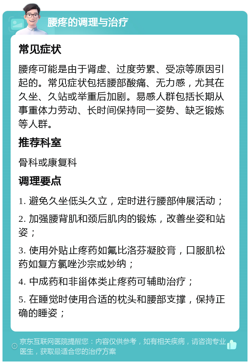 腰疼的调理与治疗 常见症状 腰疼可能是由于肾虚、过度劳累、受凉等原因引起的。常见症状包括腰部酸痛、无力感，尤其在久坐、久站或举重后加剧。易感人群包括长期从事重体力劳动、长时间保持同一姿势、缺乏锻炼等人群。 推荐科室 骨科或康复科 调理要点 1. 避免久坐低头久立，定时进行腰部伸展活动； 2. 加强腰背肌和颈后肌肉的锻炼，改善坐姿和站姿； 3. 使用外贴止疼药如氟比洛芬凝胶膏，口服肌松药如复方氯唑沙宗或妙纳； 4. 中成药和非甾体类止疼药可辅助治疗； 5. 在睡觉时使用合适的枕头和腰部支撑，保持正确的睡姿；