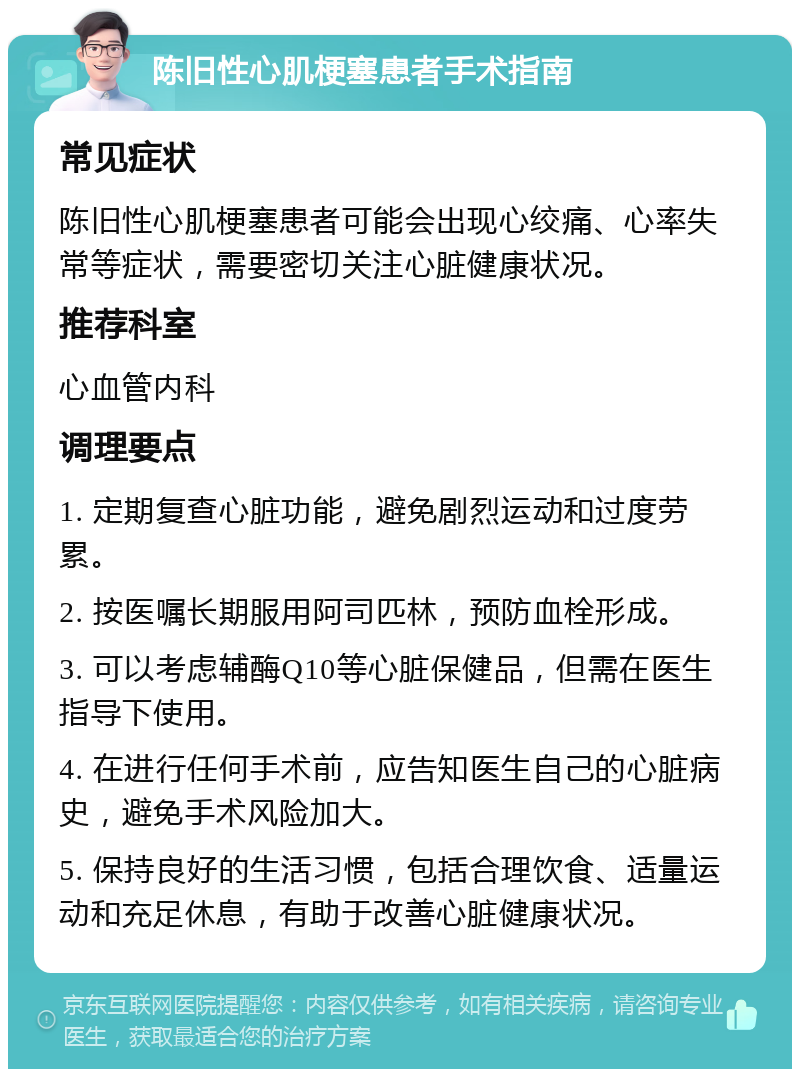 陈旧性心肌梗塞患者手术指南 常见症状 陈旧性心肌梗塞患者可能会出现心绞痛、心率失常等症状，需要密切关注心脏健康状况。 推荐科室 心血管内科 调理要点 1. 定期复查心脏功能，避免剧烈运动和过度劳累。 2. 按医嘱长期服用阿司匹林，预防血栓形成。 3. 可以考虑辅酶Q10等心脏保健品，但需在医生指导下使用。 4. 在进行任何手术前，应告知医生自己的心脏病史，避免手术风险加大。 5. 保持良好的生活习惯，包括合理饮食、适量运动和充足休息，有助于改善心脏健康状况。