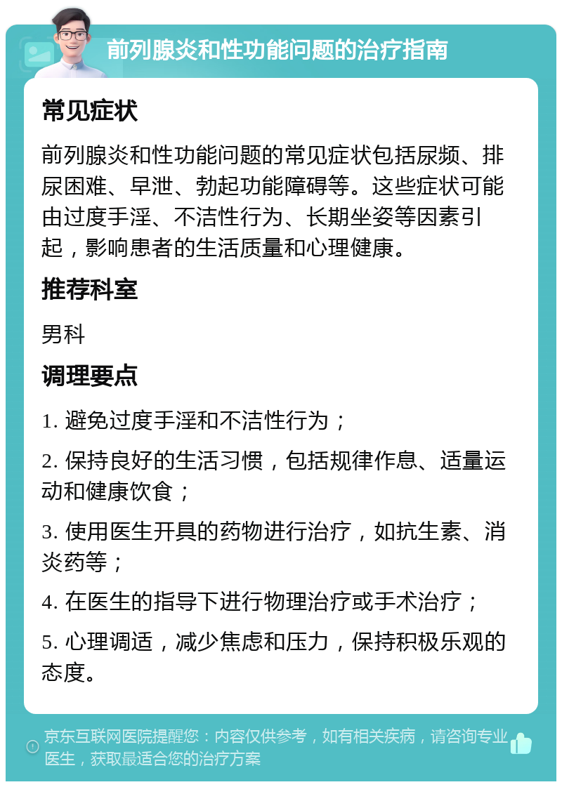 前列腺炎和性功能问题的治疗指南 常见症状 前列腺炎和性功能问题的常见症状包括尿频、排尿困难、早泄、勃起功能障碍等。这些症状可能由过度手淫、不洁性行为、长期坐姿等因素引起，影响患者的生活质量和心理健康。 推荐科室 男科 调理要点 1. 避免过度手淫和不洁性行为； 2. 保持良好的生活习惯，包括规律作息、适量运动和健康饮食； 3. 使用医生开具的药物进行治疗，如抗生素、消炎药等； 4. 在医生的指导下进行物理治疗或手术治疗； 5. 心理调适，减少焦虑和压力，保持积极乐观的态度。