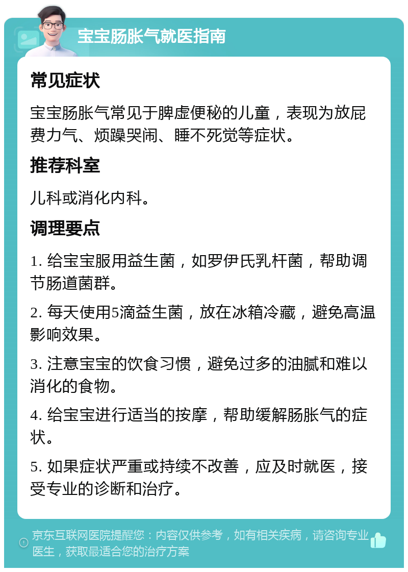 宝宝肠胀气就医指南 常见症状 宝宝肠胀气常见于脾虚便秘的儿童，表现为放屁费力气、烦躁哭闹、睡不死觉等症状。 推荐科室 儿科或消化内科。 调理要点 1. 给宝宝服用益生菌，如罗伊氏乳杆菌，帮助调节肠道菌群。 2. 每天使用5滴益生菌，放在冰箱冷藏，避免高温影响效果。 3. 注意宝宝的饮食习惯，避免过多的油腻和难以消化的食物。 4. 给宝宝进行适当的按摩，帮助缓解肠胀气的症状。 5. 如果症状严重或持续不改善，应及时就医，接受专业的诊断和治疗。