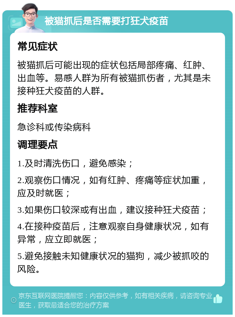 被猫抓后是否需要打狂犬疫苗 常见症状 被猫抓后可能出现的症状包括局部疼痛、红肿、出血等。易感人群为所有被猫抓伤者，尤其是未接种狂犬疫苗的人群。 推荐科室 急诊科或传染病科 调理要点 1.及时清洗伤口，避免感染； 2.观察伤口情况，如有红肿、疼痛等症状加重，应及时就医； 3.如果伤口较深或有出血，建议接种狂犬疫苗； 4.在接种疫苗后，注意观察自身健康状况，如有异常，应立即就医； 5.避免接触未知健康状况的猫狗，减少被抓咬的风险。