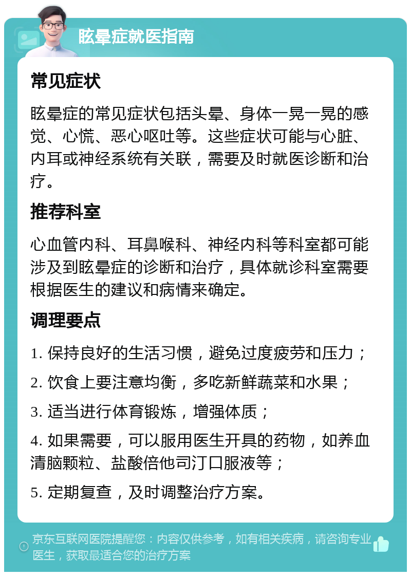 眩晕症就医指南 常见症状 眩晕症的常见症状包括头晕、身体一晃一晃的感觉、心慌、恶心呕吐等。这些症状可能与心脏、内耳或神经系统有关联，需要及时就医诊断和治疗。 推荐科室 心血管内科、耳鼻喉科、神经内科等科室都可能涉及到眩晕症的诊断和治疗，具体就诊科室需要根据医生的建议和病情来确定。 调理要点 1. 保持良好的生活习惯，避免过度疲劳和压力； 2. 饮食上要注意均衡，多吃新鲜蔬菜和水果； 3. 适当进行体育锻炼，增强体质； 4. 如果需要，可以服用医生开具的药物，如养血清脑颗粒、盐酸倍他司汀口服液等； 5. 定期复查，及时调整治疗方案。