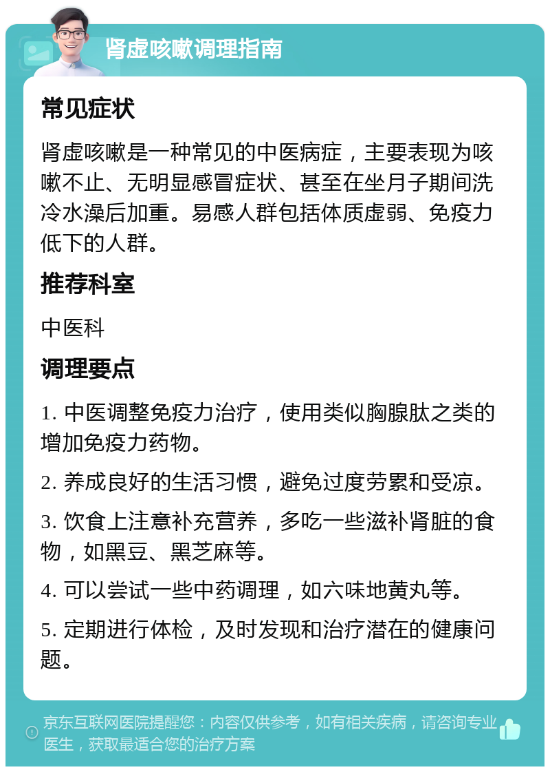 肾虚咳嗽调理指南 常见症状 肾虚咳嗽是一种常见的中医病症，主要表现为咳嗽不止、无明显感冒症状、甚至在坐月子期间洗冷水澡后加重。易感人群包括体质虚弱、免疫力低下的人群。 推荐科室 中医科 调理要点 1. 中医调整免疫力治疗，使用类似胸腺肽之类的增加免疫力药物。 2. 养成良好的生活习惯，避免过度劳累和受凉。 3. 饮食上注意补充营养，多吃一些滋补肾脏的食物，如黑豆、黑芝麻等。 4. 可以尝试一些中药调理，如六味地黄丸等。 5. 定期进行体检，及时发现和治疗潜在的健康问题。