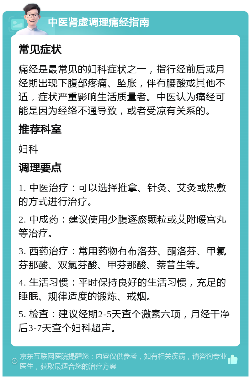 中医肾虚调理痛经指南 常见症状 痛经是最常见的妇科症状之一，指行经前后或月经期出现下腹部疼痛、坠胀，伴有腰酸或其他不适，症状严重影响生活质量者。中医认为痛经可能是因为经络不通导致，或者受凉有关系的。 推荐科室 妇科 调理要点 1. 中医治疗：可以选择推拿、针灸、艾灸或热敷的方式进行治疗。 2. 中成药：建议使用少腹逐瘀颗粒或艾附暖宫丸等治疗。 3. 西药治疗：常用药物有布洛芬、酮洛芬、甲氯芬那酸、双氯芬酸、甲芬那酸、萘普生等。 4. 生活习惯：平时保持良好的生活习惯，充足的睡眠、规律适度的锻炼、戒烟。 5. 检查：建议经期2-5天查个激素六项，月经干净后3-7天查个妇科超声。