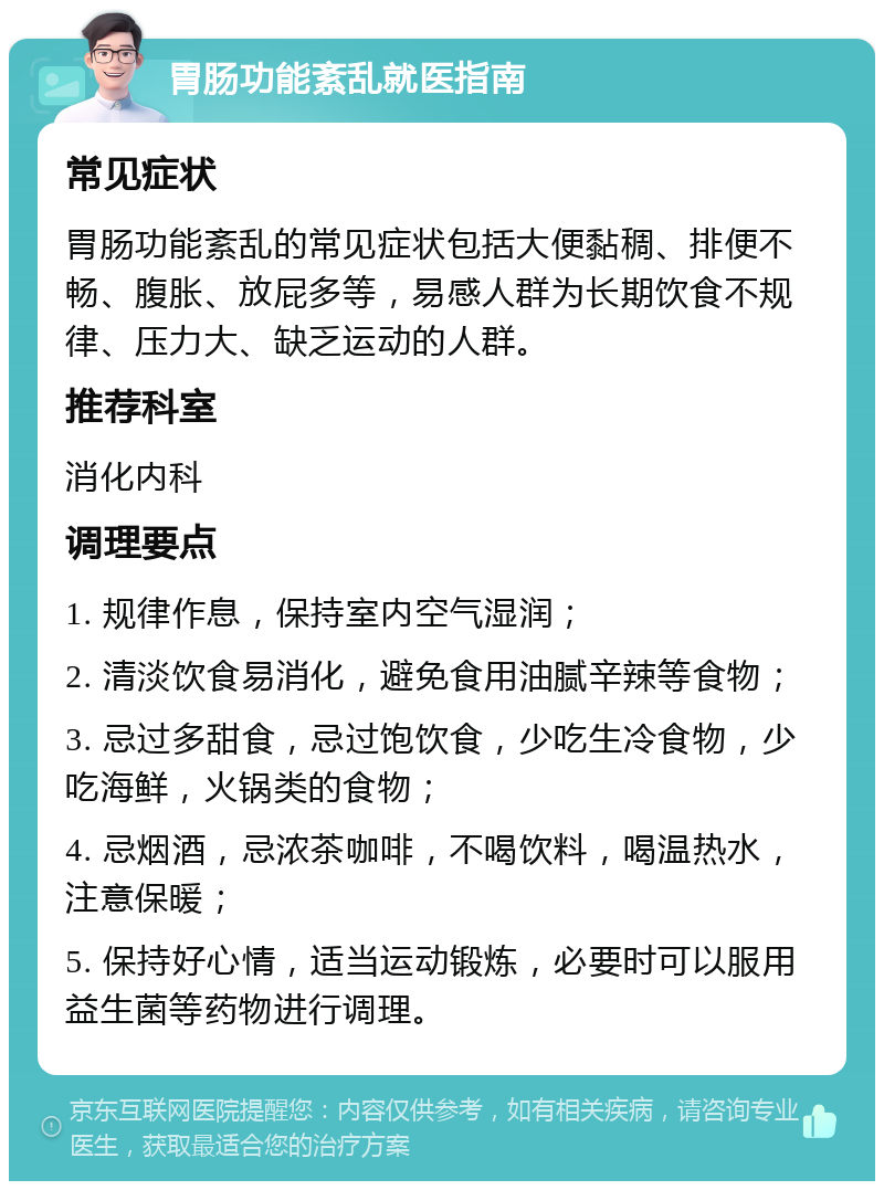 胃肠功能紊乱就医指南 常见症状 胃肠功能紊乱的常见症状包括大便黏稠、排便不畅、腹胀、放屁多等，易感人群为长期饮食不规律、压力大、缺乏运动的人群。 推荐科室 消化内科 调理要点 1. 规律作息，保持室内空气湿润； 2. 清淡饮食易消化，避免食用油腻辛辣等食物； 3. 忌过多甜食，忌过饱饮食，少吃生冷食物，少吃海鲜，火锅类的食物； 4. 忌烟酒，忌浓茶咖啡，不喝饮料，喝温热水，注意保暖； 5. 保持好心情，适当运动锻炼，必要时可以服用益生菌等药物进行调理。