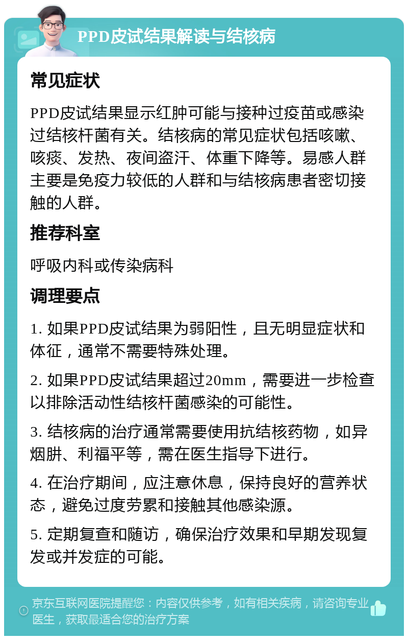 PPD皮试结果解读与结核病 常见症状 PPD皮试结果显示红肿可能与接种过疫苗或感染过结核杆菌有关。结核病的常见症状包括咳嗽、咳痰、发热、夜间盗汗、体重下降等。易感人群主要是免疫力较低的人群和与结核病患者密切接触的人群。 推荐科室 呼吸内科或传染病科 调理要点 1. 如果PPD皮试结果为弱阳性，且无明显症状和体征，通常不需要特殊处理。 2. 如果PPD皮试结果超过20mm，需要进一步检查以排除活动性结核杆菌感染的可能性。 3. 结核病的治疗通常需要使用抗结核药物，如异烟肼、利福平等，需在医生指导下进行。 4. 在治疗期间，应注意休息，保持良好的营养状态，避免过度劳累和接触其他感染源。 5. 定期复查和随访，确保治疗效果和早期发现复发或并发症的可能。