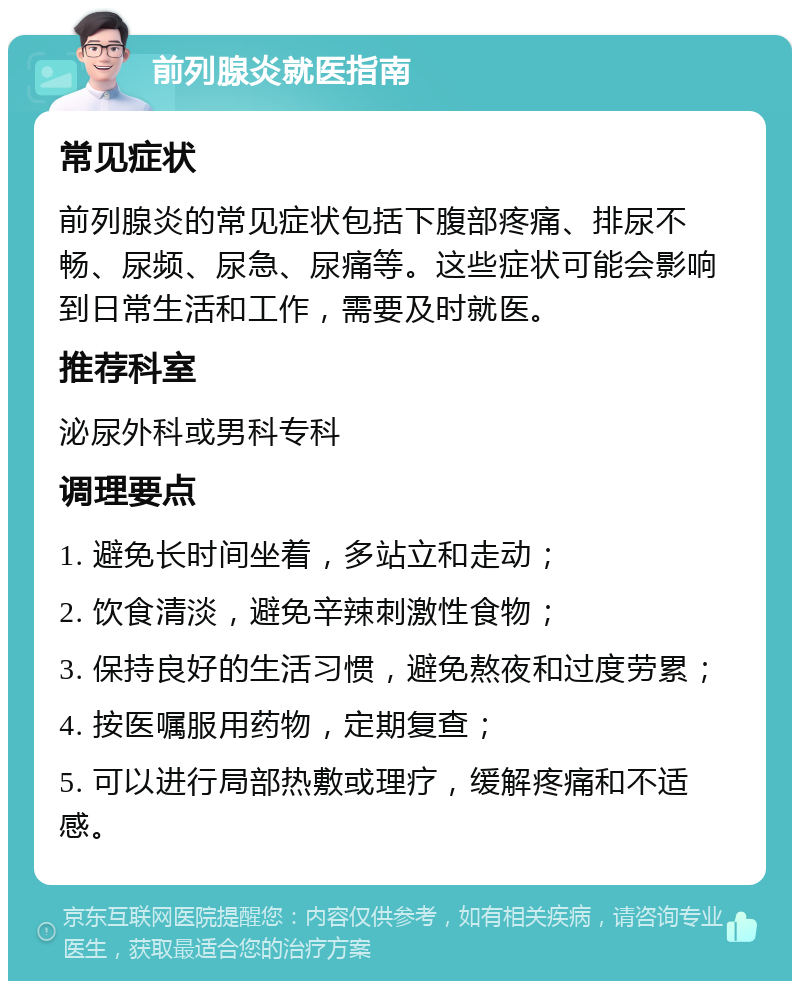 前列腺炎就医指南 常见症状 前列腺炎的常见症状包括下腹部疼痛、排尿不畅、尿频、尿急、尿痛等。这些症状可能会影响到日常生活和工作，需要及时就医。 推荐科室 泌尿外科或男科专科 调理要点 1. 避免长时间坐着，多站立和走动； 2. 饮食清淡，避免辛辣刺激性食物； 3. 保持良好的生活习惯，避免熬夜和过度劳累； 4. 按医嘱服用药物，定期复查； 5. 可以进行局部热敷或理疗，缓解疼痛和不适感。