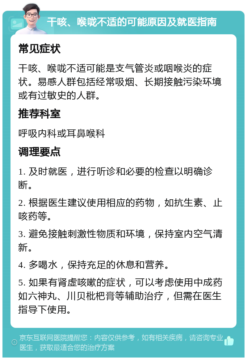 干咳、喉咙不适的可能原因及就医指南 常见症状 干咳、喉咙不适可能是支气管炎或咽喉炎的症状。易感人群包括经常吸烟、长期接触污染环境或有过敏史的人群。 推荐科室 呼吸内科或耳鼻喉科 调理要点 1. 及时就医，进行听诊和必要的检查以明确诊断。 2. 根据医生建议使用相应的药物，如抗生素、止咳药等。 3. 避免接触刺激性物质和环境，保持室内空气清新。 4. 多喝水，保持充足的休息和营养。 5. 如果有肾虚咳嗽的症状，可以考虑使用中成药如六神丸、川贝枇杷膏等辅助治疗，但需在医生指导下使用。