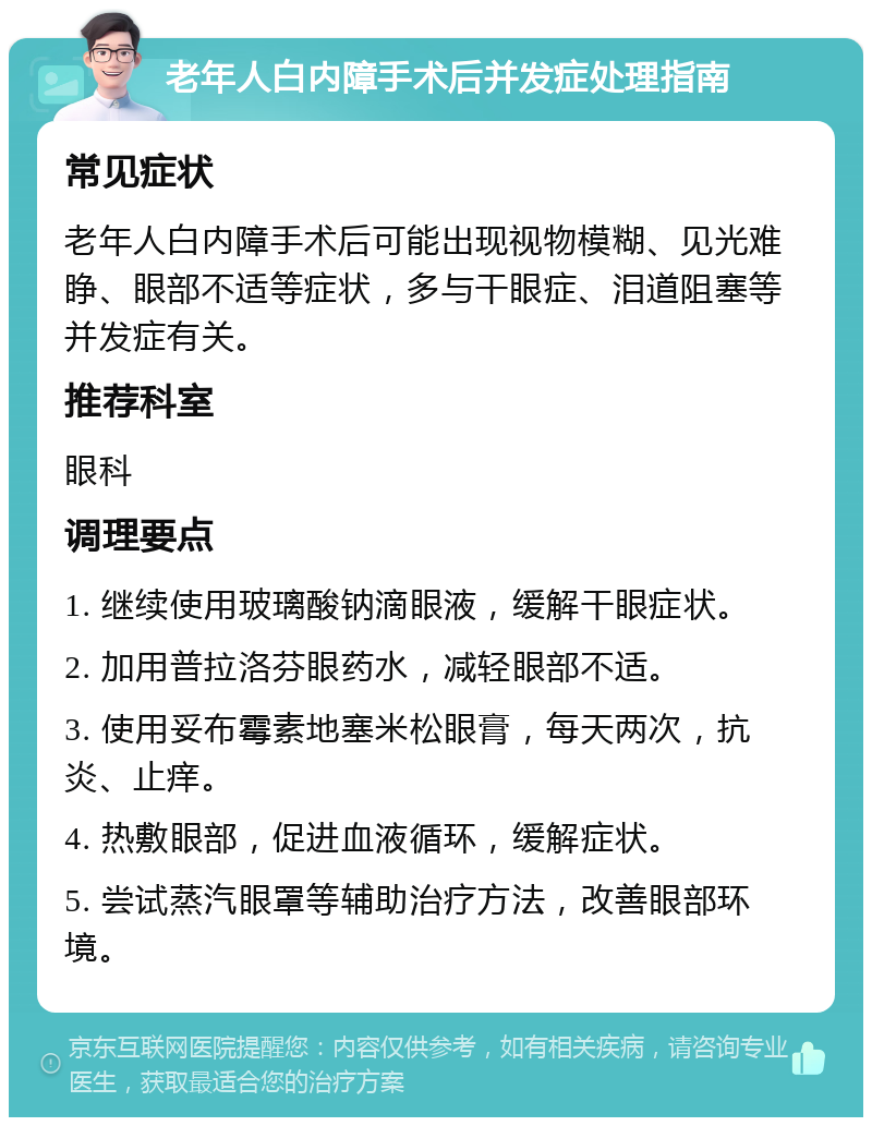 老年人白内障手术后并发症处理指南 常见症状 老年人白内障手术后可能出现视物模糊、见光难睁、眼部不适等症状，多与干眼症、泪道阻塞等并发症有关。 推荐科室 眼科 调理要点 1. 继续使用玻璃酸钠滴眼液，缓解干眼症状。 2. 加用普拉洛芬眼药水，减轻眼部不适。 3. 使用妥布霉素地塞米松眼膏，每天两次，抗炎、止痒。 4. 热敷眼部，促进血液循环，缓解症状。 5. 尝试蒸汽眼罩等辅助治疗方法，改善眼部环境。