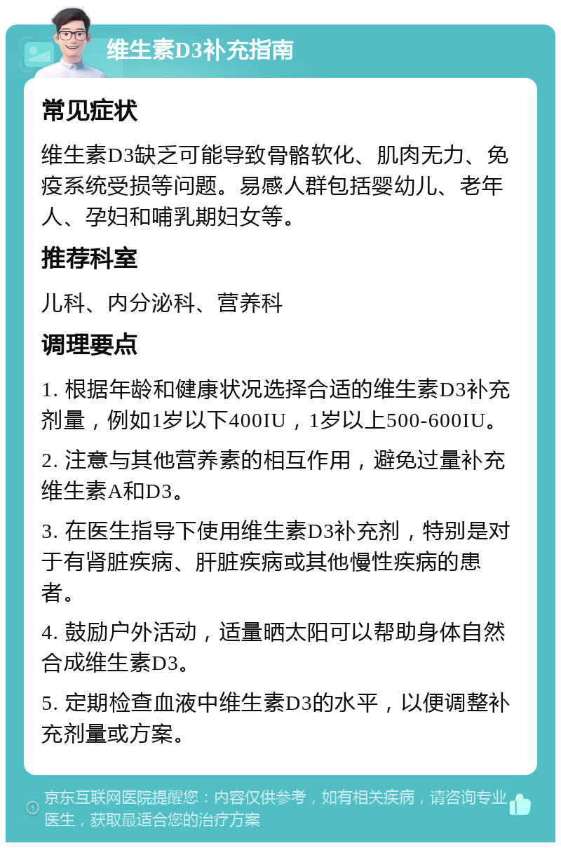 维生素D3补充指南 常见症状 维生素D3缺乏可能导致骨骼软化、肌肉无力、免疫系统受损等问题。易感人群包括婴幼儿、老年人、孕妇和哺乳期妇女等。 推荐科室 儿科、内分泌科、营养科 调理要点 1. 根据年龄和健康状况选择合适的维生素D3补充剂量，例如1岁以下400IU，1岁以上500-600IU。 2. 注意与其他营养素的相互作用，避免过量补充维生素A和D3。 3. 在医生指导下使用维生素D3补充剂，特别是对于有肾脏疾病、肝脏疾病或其他慢性疾病的患者。 4. 鼓励户外活动，适量晒太阳可以帮助身体自然合成维生素D3。 5. 定期检查血液中维生素D3的水平，以便调整补充剂量或方案。